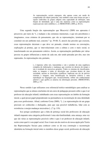 24
As representações sociais emergem, não apenas como um modo de
compreender um objeto particular, mas também como uma forma em que o
sujeito (indivíduo ou grupo) adquire uma capacidade de definição, uma
função de identidade, que é uma das maneiras como as representações
expressam um valor simbólico [...] ( MOSCOVICI, 2009, p. 20-21).
Uma segunda função das representações que Moscovici (2009) nos apresenta é
prescrever, por meio da “[...] tradição e das estruturas imemoriais, o que nós percebemos e
imaginamos, essas criaturas do pensamento, que são as representações, terminam por se
constituir em um ambiente real, concreto.” (p. 39-40). E, através das pressões que exercem,
essas representações decretam o que deve ser pensado, criando normas ou convenções,
explicações já prontas, que se inter-relacionam com a cultura e com o meio social, se
transformando em um pensamento coletivo. Assim, as representações partilhadas por várias
pessoas ou grupos influenciam a mente de cada um, não sendo pensadas por eles, mas sim
repensadas. As representações são, portanto,
[...] impostas sobre nós, transmitidas e são o produto de uma seqüência
completa de elaborações e mudanças que ocorrem no decurso do tempo e
são o resultado de sucessivas gerações. Todos os sistemas de classificação,
todas as imagens e todas as descrições que circulam dentro de uma
sociedade, mesmo as descrições científicas, implicam um elo de prévios
sistemas e imagens, uma estratificação na memória coletiva e uma
reprodução na linguagem que, invariavelmente, reflete um conhecimento
anterior e que quebra as amarras da informação presente. (MOSCOVICI,
2009, p. 37).
Nesse sentido é que utilizamos esse referencial teórico metodológico para analisar as
representações que as alunas concluintes de um curso de pedagogia possuem sobre o que é ser
professor de educação infantil, trabalhando com essas representações no âmbito da formação
inicial, a qual possui papel preponderante na permanência ou reconstrução de uma identidade
para esses profissionais. Afinal, conforme Costa (2009), “[...] as representações de um grupo
precisam ser conhecidas e dialogadas, para que seja possível trabalhá-las, lidar com as
resistências e ensejar mudanças necessárias [...]” (p. 119).
Isso porque acreditamos que a falta de pertença social dos professores de educação
infantil enquanto uma categoria profissional é uma não-familiaridade, uma ameaça, uma vez
que são várias as representações possíveis sobre o que é ser professor de educação infantil,
assim como qual é o seu papel social. Esse é mais um dos motivos de nossa opção pela Teoria
das Representações Sociais para conhecer como se dá essa construção e reconstrução
identitária na formação inicial entre os membros desse grupo social, professores de educação
 