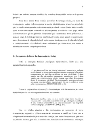 25
infantil, por meio do processo histórico, das pesquisas desenvolvidas na área e da presente
pesquisa.
Além disso, dentro desse contexto específico da formação inicial, por meio das
representações sociais, podemos adentrar a questão identitária desse grupo. Isso contribuirá
para os estudos sobre quem é o professor de educação infantil e como ele está sendo formado,
quais as suas concepções, como ele se percebe perante a sociedade e seu grupo, enfim,
construir subsídios que nos permitam compreender qual é a identidade desses profissionais, a
qual, ao longo da história permaneceu indefinida, até os dias atuais quando se questionam o
papel do professor de educação infantil, assim como a função da escola de educação infantil,
e, consequentemente, a desvalorização desses profissionais que, muitas vezes, nem mesmo se
reconhecem enquanto categoria profissional.
1.1 Pressupostos da Teoria das Representações Sociais
Todas as interações humanas pressupõem representações, sendo essa uma
característica intrínseca a elas.
[...] nós podemos afirmar que o que é importante é a natureza da mudança,
através da qual as representações sociais se tornam capazes de influenciar o
comportamento do indivíduo participante de uma coletividade. É dessa
maneira que elas são criadas, internamente, mentalmente, pois é dessa
maneira que o próprio processo coletivo penetra, como o fator determinante,
dentro do pensamento individual. Tais representações aparecem, pois, para
nós, quase como que objetos materiais, pois eles são o produto de nossas
ações e comunicações. (MOSCOVICI, 2009, p. 40).
Pessoas e grupos criam representações (imagens) por meio da comunicação, assim,
representações não são criadas por um indivíduo isoladamente.
Representar significa, a uma vez e ao mesmo tempo, trazer presentes as
coisas ausentes e apresentar coisas de tal modo que satisfaçam as condições
de uma coerência argumentativa, de uma racionalidade e da integridade
normativa do grupo. (MOSCOVICI, 2009, p. 216).
Uma vez criadas, circulam e dão oportunidades ao nascimento de novas
representações, enquanto as velhas representações morrem ou se modificam. Assim, para se
compreender uma representação é necessário começar com aquela da qual nasceu, por meio
do percurso histórico, pois essa se constitui uma realidade social compartilhada e reforçada
 