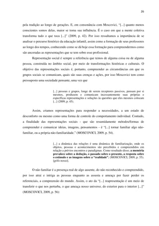 26
pela tradição ao longo de gerações. E, em consonância com Moscovici, “[...] quanto menos
conscientes somos delas, maior se torna sua influência. É o caso em que a mente coletiva
transforma tudo o que toca [...]” (2009, p. 42). Por isso ressaltamos a importância de se
analisar o percurso histórico da educação infantil, assim como a formação de seus professores
ao longo dos tempos, conhecendo como se dá hoje essa formação para compreendermos como
são ancoradas as representações que se tem sobre esse profissional.
Representação social é sempre a referência que temos de alguma coisa ou de alguma
pessoa, construída no âmbito social, por meio de transformações históricas e culturais. O
objetivo das representações sociais é, portanto, compreender as circunstâncias em que os
grupos sociais se comunicam, quais são suas crenças e ações, por isso Moscovici tem como
pressuposto uma sociedade pensante, uma vez que
[...] pessoas e grupos, longe de serem receptores passivos, pensam por si
mesmos, produzem e comunicam incessantemente suas próprias e
específicas representações e soluções às questões que eles mesmos colocam
[...] (2009, p. 45).
Assim, criamos representações para responder a necessidades, a um estado de
desconforto ou mesmo como uma forma de controle do comportamento individual. Contudo,
a finalidade das representações sociais - que são resumidamente métodos/formas de
compreender e comunicar ideias, imagens, pensamentos - é “[...] tornar familiar algo não-
familiar, ou a própria não-familiaridade.” (MOSCOVICI, 2009, p. 54).
[...] a dinâmica das relações é uma dinâmica de familiarização, onde os
objetos, pessoas e acontecimentos são percebidos e compreendidos em
relação a prévios encontros e paradigmas. Como resultado disso, a memória
prevalece sobre a dedução, o passado sobre o presente, a resposta sobre
o estímulo e as imagens sobre a “realidade”. (MOSCOVICI, 2009, p. 55).
[grifo nosso].
O não familiar é a presença real de algo ausente, do não reconhecido e compreendido,
por isso atrai e intriga as pessoas enquanto as assusta e ameaça por fazer perder os
referenciais, a compreensão do mundo. Assim, o ato da “[...] reapresentação é um meio de
transferir o que nos perturba, o que ameaça nosso universo, do exterior para o interior [...]”
(MOSCOVICI, 2009, p. 56):
 