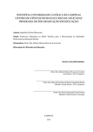 PONTIFÍCIA UNIVERSIDADE CATÓLICA DE CAMPINAS
CENTRO DE CIÊNCIAS HUMANAS E SOCIAIS APLICADAS
PROGRAMA DE PÓS-GRADUAÇÃO EM EDUCAÇÃO
Autora: Jaqueline Cristina Massucato
Título: Professora, Educadora ou Babá? Desafios para a Reconstrução da Identidade
Profissional na Educação Infantil.
Orientadora: Profa. Dra. Heloísa Helena Oliveira de Azevedo.
Dissertação de Mestrado em Educação.
BANCA EXAMINADORA
_____________________________________________________
Profa. Dra. Heloísa Helena Oliveira de Azevedo
(orientadora - PUC Campinas)
___________________________________________________
Profa. Dra. Maria Silvia Pinto de Moura Librandi da Rocha
(Membro Titular Interno - PUC Campinas)
______________________________________________________
Profa. Dra. Roseli Aparecida Cação Fontana
(Membro Titular Externo -Unicamp)
CAMPINAS
2012
 