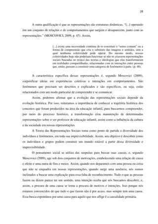 28
A outra qualificação é que as representações são estruturas dinâmicas, “[...] operando
em um conjunto de relações e de comportamentos que surgem e desaparecem, junto com as
representações.” (MOSCOVICI, 2009, p. 47). Assim,
[...] existe uma necessidade contínua de re-constituir o “senso comum” ou a
forma de compreensão que cria o substrato das imagens e sentidos, sem a
qual nenhuma coletividade pode operar. Do mesmo modo, nossas
coletividades hoje não poderiam funcionar se não se criassem representações
sociais baseadas no tronco das teorias e ideologias que elas transformaram
em realidades compartilhadas, relacionadas com as interações entre pessoas
que, então, passam a constituir uma categoria de fenômenos à parte. (p. 48).
A característica específica dessas representações é, segundo Moscovici (2009),
corporificar ideias em experiências coletivas e interações em comportamentos. São
fenômenos que precisam ser descritos e explicados e são específicos, ou seja, estão
relacionados com um modo particular de compreender e se comunicar.
Assim, podemos afirmar que a evolução das representações sociais depende da
evolução histórica. Por isso, reiteramos a importância de conhecer a trajetória histórica dos
conceitos que foram produzidos na área da educação infantil, para buscarmos compreender,
por meio do processo histórico, a transformação e/ou manutenção de determinadas
representações sobre o ser professor de educação infantil, assim como a influência da cultura
e da sociedade em nossas representações.
A Teoria das Representações Sociais toma como ponto de partida a diversidade dos
indivíduos e fenômenos, em toda sua imprevisibilidade. Assim, seu objetivo é descobrir como
os indivíduos e grupos podem construir um mundo estável a partir dessa diversidade e
imprevisibilidade.
O pensamento social se utiliza das suspeitas para buscar suas causas, e, segundo
Moscovici (2009), age sob dois conjuntos de motivações, estabelecendo uma relação de causa
e efeito e uma outra de fins e meios. Assim, quando nos deparamos com uma pessoa ou coisa
que não se enquadra em nossas representações, quando surge uma ausência, nós somos
inclinados a buscar uma explicação para essa falta de reconhecimento. Tudo o que as pessoas
fazem ou dizem parece ter um sentido, uma intenção oculta que nós buscamos descobrir, e,
assim, a procura de uma causa se torna a procura de motivos e intenções. Isso porque nós
estamos convencidos de que tudo o que fazem não é por acaso, mas sempre tem uma causa.
Essa busca espontânea por uma causa para aquilo que nos aflige é a causalidade primária.
 