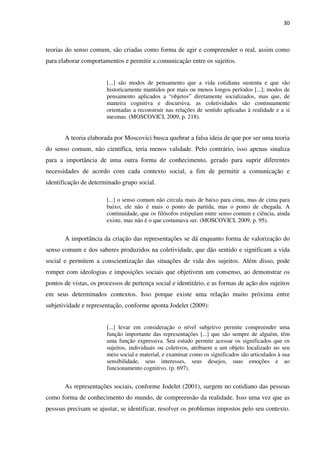 30
teorias do senso comum, são criadas como forma de agir e compreender o real, assim como
para elaborar comportamentos e permitir a comunicação entre os sujeitos.
[...] são modos de pensamento que a vida cotidiana sustenta e que são
historicamente mantidos por mais ou menos longos períodos [...]; modos de
pensamento aplicados a “objetos” diretamente socializados, mas que, de
maneira cognitiva e discursiva, as coletividades são continuamente
orientadas a reconstruir nas relações de sentido aplicadas à realidade e a si
mesmas. (MOSCOVICI, 2009, p. 218).
A teoria elaborada por Moscovici busca quebrar a falsa ideia de que por ser uma teoria
do senso comum, não científica, teria menos validade. Pelo contrário, isso apenas sinaliza
para a importância de uma outra forma de conhecimento, gerado para suprir diferentes
necessidades de acordo com cada contexto social, a fim de permitir a comunicação e
identificação de determinado grupo social.
[...] o senso comum não circula mais de baixo para cima, mas de cima para
baixo; ele não é mais o ponto de partida, mas o ponto de chegada. A
continuidade, que os filósofos estipulam entre senso comum e ciência, ainda
existe, mas não é o que costumava ser. (MOSCOVICI, 2009, p. 95).
A importância da criação das representações se dá enquanto forma de valorização do
senso comum e dos saberes produzidos na coletividade, que dão sentido e significam a vida
social e permitem a conscientização das situações de vida dos sujeitos. Além disso, pode
romper com ideologias e imposições sociais que objetivem um consenso, ao demonstrar os
pontos de vistas, os processos de pertença social e identitário, e as formas de ação dos sujeitos
em seus determinados contextos. Isso porque existe uma relação muito próxima entre
subjetividade e representação, conforme aponta Jodelet (2009):
[...] levar em consideração o nível subjetivo permite compreender uma
função importante das representações [...] que são sempre de alguém, têm
uma função expressiva. Seu estudo permite acessar os significados que os
sujeitos, individuais ou coletivos, atribuem a um objeto localizado no seu
meio social e material, e examinar como os significados são articulados à sua
sensibilidade, seus interesses, seus desejos, suas emoções e ao
funcionamento cognitivo. (p. 697).
As representações sociais, conforme Jodelet (2001), surgem no cotidiano das pessoas
como forma de conhecimento do mundo, de compreensão da realidade. Isso uma vez que as
pessoas precisam se ajustar, se identificar, resolver os problemas impostos pelo seu contexto.
 