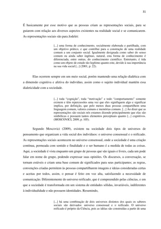 31
É basicamente por esse motivo que as pessoas criam as representações sociais, para se
guiarem com relação aos diversos aspectos existentes na realidade social e se comunicarem.
As representações sociais são para Jodelet:
[...] uma forma de conhecimento, socialmente elaborada e partilhada, com
um objetivo prático, e que contribui para a construção de uma realidade
comum a um conjunto social. Igualmente designada como saber do senso
comum ou ainda saber ingênuo, natural, esta forma de conhecimento é
diferenciada, entre outras, do conhecimento científico. Entretanto, é tida
como um objeto de estudo tão legítimo quanto este, devido à sua importância
na sua vida social [...] (2001, p. 22).
Elas ocorrem sempre em um meio social, porém mantendo uma relação dialética com
a dimensão cognitiva e afetiva do indivíduo, assim como o sujeito individual mantém essa
dialeticidade com a sociedade.
[...] toda “cognição”, toda “motivação” e todo “comportamento” somente
existem e têm repercussões uma vez que eles signifiquem algo e significar
implica, por definição, que pelo menos duas pessoas compartilhem uma
linguagem comum, valores comuns e memórias comuns. [...] Ao dizer que as
representações são sociais nós estamos dizendo principalmente que elas são
simbólicas e possuem tantos elementos perceptuais quanto [...] cognitivos.
(MOSCOVICI, 2009, p. 105).
Segundo Moscovici (2009), existem na sociedade dois tipos de universos de
pensamento que organizam a vida social dos indivíduos: o universo consensual e o reificado.
As representações sociais acontecem no universo consensual, onde a sociedade é uma criação
contínua, permeada com sentido e finalidade e o ser humano é a medida de todas as coisas.
Aqui, a sociedade é vista enquanto um grupo de pessoas que são iguais e livres, cada um pode
falar em nome do grupo, podendo expressar suas opiniões. Os discursos, a conversação, se
tornam estáveis e criam uma base comum de significados para seus participantes; as regras,
convenções criadas permitem às pessoas compartilharem imagens e ideias consideradas certas
e aceitas por todos, assim, o pensar é feito em voz alta, satisfazendo a necessidade de
comunicação. Diferentemente do universo reificado, que é compreendido pelas ciências, e em
que a sociedade é transformada em um sistema de entidades sólidas, invariáveis, indiferentes
à individualidade e não possuem identidades. Resumindo,
[...] há uma combinação de dois universos distintos dos quais os saberes
sociais são derivados: universo consensual e o reificado. O universo
reificado é próprio da Ciência, pois as idéias são construídas a partir de uma
 