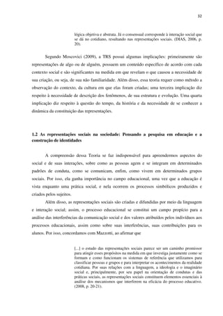 32
lógica objetiva e abstrata. Já o consensual corresponde à interação social que
se dá no cotidiano, resultando nas representações sociais. (DIAS, 2006, p.
20).
Segundo Moscovici (2009), a TRS possui algumas implicações: primeiramente são
representações de algo ou de alguém, possuem um conteúdo específico de acordo com cada
contexto social e são significantes na medida em que revelam o que causou a necessidade de
sua criação, ou seja, de sua não familiaridade. Além disso, essa teoria requer como método a
observação do contexto, da cultura em que elas foram criadas; uma terceira implicação diz
respeito à necessidade de descrição dos fenômenos, de sua estrutura e evolução. Uma quarta
implicação diz respeito à questão do tempo, da história e da necessidade de se conhecer a
dinâmica da constituição das representações.
1.2 As representações sociais na sociedade: Pensando a pesquisa em educação e a
construção de identidades
A compreensão dessa Teoria se faz indispensável para apreendermos aspectos do
social e de suas interações, sobre como as pessoas agem e se integram em determinados
padrões de conduta, como se comunicam, enfim, como vivem em determinados grupos
sociais. Por isso, ela ganha importância no campo educacional, uma vez que a educação é
vista enquanto uma prática social, e nela ocorrem os processos simbólicos produzidos e
criados pelos sujeitos.
Além disso, as representações sociais são criadas e difundidas por meio da linguagem
e interação social; assim, o processo educacional se constitui um campo propício para a
análise das interferências da comunicação social e dos valores atribuídos pelos indivíduos aos
processos educacionais, assim como sobre suas interferências, suas contribuições para os
alunos. Por isso, concordamos com Mazzotti, ao afirmar que
[...] o estudo das representações sociais parece ser um caminho promissor
para atingir esses propósitos na medida em que investiga justamente como se
formam e como funcionam os sistemas de referência que utilizamos para
classificar pessoas e grupos e para interpretar os acontecimentos da realidade
cotidiana. Por suas relações com a linguagem, a ideologia e o imaginário
social e, principalmente, por seu papel na orientação de condutas e das
práticas sociais, as representações sociais constituem elementos essenciais à
análise dos mecanismos que interferem na eficácia do processo educativo.
(2008, p. 20-21).
 