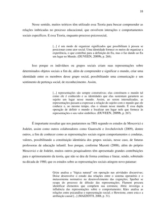 33
Nesse sentido, muitos teóricos têm utilizado essa Teoria para buscar compreender as
relações imbricadas no processo educacional, que envolvem interações e comportamentos
sociais específicos. E essa Teoria, enquanto processo psicossocial,
[...] é um modo de organizar significados que possibilitam à pessoa se
posicionar como ator social. Uma identidade fornece os meios de organizar a
experiência, o que contribui para a definição do Eu, mas o faz dando ao Eu
um lugar no Mundo. (DUVEEN, 2009b, p. 268).
Isso porque os indivíduos ou grupos sociais criam suas representações sobre
determinados objetos sociais a fim de, além de compreender e significar o mundo, criar uma
identidade entre os membros desse grupo social, possibilitando uma comunicação e um
sentimento de pertença social, de reconhecimento. Assim,
[...] representações são sempre construtivas; elas constituem o mundo tal
como ele é conhecido e as identidades que elas sustentam garantem ao
sujeito um lugar nesse mundo. Assim, ao serem internalizadas, as
representações passam a expressar a relação do sujeito com o mundo que ele
conhece e, ao mesmo tempo, elas o situam nesse mundo. É essa dupla
operação de definir o mundo e localizar um lugar nele que fornece às
representações o seu valor simbólico. (DUVEEN, 2009b, p. 267).
É importante ressaltar que nos pautaremos na TRS segundo os estudos de Moscovici e
Jodelet, assim como outros colaboradores como Guareschi e Jovchelovitch (2009), dentre
outros, a fim de conhecer como as representações sociais regem comportamentos e condutas,
valores, possibilitando a constituição identitária dos grupos sociais, nesse caso, de futuras
professoras de educação infantil. Isso porque, conforme Mazotti (2008), além do próprio
Moscovici e de Jodelet, muitos outros pesquisadores têm apresentado grandes contribuições
para o aprimoramento da teoria, que não se deu de forma contínua e linear, sendo, sobretudo
na década de 1980, que os estudos sobre as representações sociais atingem novo patamar:
Grize analisa a “lógica natural” em operação nas atividades discursivas;
Doise desenvolve o estudo das relações entre o sistema operatório e o
metassistema normativo no desenvolvimento das cognições; Sperber se
ocupa do processo de difusão das representações; Flament procura
identificar elementos que compõem sua estrutura; Abric investiga a
influência das representações sobre o comportamento; Kães analisa as
relações entre psicanálise e representação social; e Hewstone, entre esta e a
atribuição causal [...] (MAZZOTTI, 2008, p. 31).
 