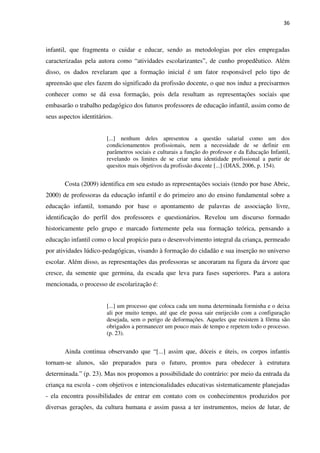 36
infantil, que fragmenta o cuidar e educar, sendo as metodologias por eles empregadas
caracterizadas pela autora como “atividades escolarizantes”, de cunho propedêutico. Além
disso, os dados revelaram que a formação inicial é um fator responsável pelo tipo de
apreensão que eles fazem do significado da profissão docente, o que nos induz a precisarmos
conhecer como se dá essa formação, pois dela resultam as representações sociais que
embasarão o trabalho pedagógico dos futuros professores de educação infantil, assim como de
seus aspectos identitários.
[...] nenhum deles apresentou a questão salarial como um dos
condicionamentos profissionais, nem a necessidade de se definir em
parâmetros sociais e culturais a função do professor e da Educação Infantil,
revelando os limites de se criar uma identidade profissional a partir de
quesitos mais objetivos da profissão docente [...] (DIAS, 2006, p. 154).
Costa (2009) identifica em seu estudo as representações sociais (tendo por base Abric,
2000) de professoras da educação infantil e do primeiro ano do ensino fundamental sobre a
educação infantil, tomando por base o apontamento de palavras de associação livre,
identificação do perfil dos professores e questionários. Revelou um discurso formado
historicamente pelo grupo e marcado fortemente pela sua formação teórica, pensando a
educação infantil como o local propício para o desenvolvimento integral da criança, permeado
por atividades lúdico-pedagógicas, visando à formação do cidadão e sua inserção no universo
escolar. Além disso, as representações das professoras se ancoraram na figura da árvore que
cresce, da semente que germina, da escada que leva para fases superiores. Para a autora
mencionada, o processo de escolarização é:
[...] um processo que coloca cada um numa determinada forminha e o deixa
ali por muito tempo, até que ele possa sair enrijecido com a configuração
desejada, sem o perigo de deformações. Aqueles que resistem à fôrma são
obrigados a permanecer um pouco mais de tempo e repetem todo o processo.
(p. 23).
Ainda continua observando que “[...] assim que, dóceis e úteis, os corpos infantis
tornam-se alunos, são preparados para o futuro, prontos para obedecer à estrutura
determinada.” (p. 23). Mas nos propomos a possibilidade do contrário: por meio da entrada da
criança na escola - com objetivos e intencionalidades educativas sistematicamente planejadas
- ela encontra possibilidades de entrar em contato com os conhecimentos produzidos por
diversas gerações, da cultura humana e assim passa a ter instrumentos, meios de lutar, de
 