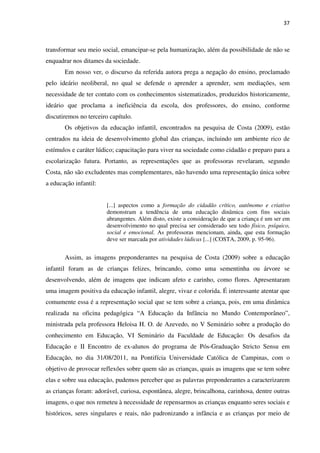 37
transformar seu meio social, emancipar-se pela humanização, além da possibilidade de não se
enquadrar nos ditames da sociedade.
Em nosso ver, o discurso da referida autora prega a negação do ensino, proclamado
pelo ideário neoliberal, no qual se defende o aprender a aprender, sem mediações, sem
necessidade de ter contato com os conhecimentos sistematizados, produzidos historicamente,
ideário que proclama a ineficiência da escola, dos professores, do ensino, conforme
discutiremos no terceiro capítulo.
Os objetivos da educação infantil, encontrados na pesquisa de Costa (2009), estão
centrados na ideia de desenvolvimento global das crianças, incluindo um ambiente rico de
estímulos e caráter lúdico; capacitação para viver na sociedade como cidadão e preparo para a
escolarização futura. Portanto, as representações que as professoras revelaram, segundo
Costa, não são excludentes mas complementares, não havendo uma representação única sobre
a educação infantil:
[...] aspectos como a formação do cidadão crítico, autônomo e criativo
demonstram a tendência de uma educação dinâmica com fins sociais
abrangentes. Além disto, existe a consideração de que a criança é um ser em
desenvolvimento no qual precisa ser considerado seu todo físico, psíquico,
social e emocional. As professoras mencionam, ainda, que esta formação
deve ser marcada por atividades lúdicas [...] (COSTA, 2009, p. 95-96).
Assim, as imagens preponderantes na pesquisa de Costa (2009) sobre a educação
infantil foram as de crianças felizes, brincando, como uma sementinha ou árvore se
desenvolvendo, além de imagens que indicam afeto e carinho, como flores. Apresentaram
uma imagem positiva da educação infantil, alegre, vivaz e colorida. É interessante atentar que
comumente essa é a representação social que se tem sobre a criança, pois, em uma dinâmica
realizada na oficina pedagógica “A Educação da Infância no Mundo Contemporâneo”,
ministrada pela professora Heloisa H. O. de Azevedo, no V Seminário sobre a produção do
conhecimento em Educação, VI Seminário da Faculdade de Educação: Os desafios da
Educação e II Encontro de ex-alunos do programa de Pós-Graduação Stricto Sensu em
Educação, no dia 31/08/2011, na Pontifícia Universidade Católica de Campinas, com o
objetivo de provocar reflexões sobre quem são as crianças, quais as imagens que se tem sobre
elas e sobre sua educação, pudemos perceber que as palavras preponderantes a caracterizarem
as crianças foram: adorável, curiosa, espontânea, alegre, brincalhona, carinhosa, dentre outras
imagens, o que nos remeteu à necessidade de repensarmos as crianças enquanto seres sociais e
históricos, seres singulares e reais, não padronizando a infância e as crianças por meio de
 