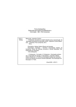Ficha Catalográfica
Elaborada pelo Sistema de Bibliotecas e
Informação - SBI - PUC-Campinas
t370.71 Massucato, Jaqueline Cristina.
M422p Professora, educadora ou babá? desafios para a reconstrução da
identidade profissional na educação infantil / Jaqueline Cristina Massu-
cato. - Campinas: PUC-Campinas, 2012.
162 p.
Orientadora: Heloisa Helena Oliveira de Azevedo.
Dissertação (mestrado) – Pontifícia Universidade Católica de
Campinas, Centro de Ciências Humanas e Sociais Aplicadas, Pós-
Graduação em Educação.
Inclui bibliografia.
1. Professores - Formação. 2. Professores - Orientação profissio-
nal. 3. Educação de crianças. 4. Educadores. I. Azevedo, Heloisa
Helena Oliveira de. II. Pontifícia Universidade Católica de Campinas.
Centro de Ciências Humanas e Sociais Aplicadas. Pós-Graduação em
Educação. III. Título.
22.ed.CDD – t370.71
 