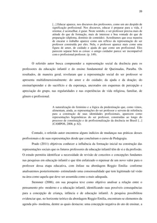 39
[...] Educar aparece, nos discursos dos professores, como um ato despido de
significação profissional. Nos discursos, educar é preparar para a vida, é
orientar, é aconselhar, é guiar. Neste sentido, o ser professor precisa mais de
atitude do que de formação, mais de interesse e boa vontade do que de
preparação (diploma, domínio de conteúdo). Acreditamos que essa maneira
de encarar o trabalho aparece como um reflexo da representação do ser
professor construída por eles. Nela, o professor aparece mais como uma
figura de amor, de cuidado e ajuda do que como um profissional. Eles
parecem separar bem as coisas: o amigo cuidador parece ser incompatível
com o profissional professor. (p. 149).
O referido autor busca compreender a representação social da docência para os
professores da educação infantil e do ensino fundamental de Queimadas, Paraíba. Os
resultados, de maneira geral, revelaram que a representação social do ser professor se
apresenta multidimensionalmente: do amor e do cuidado; da ajuda e da doação; do
ensinar/aprender e do sacrifício e da esperança, ancorados em esquemas de percepção e
apreciação do grupo, nas regularidades e nas experiências de vida religiosa, familiar, de
gênero e profissional.
A naturalização do feminino e a lógica da predestinação que, como vimos,
alimentam, ainda, as representações do ser professor e servem de referência
para a construção de suas identidades profissionais, aparecem como
representações hegemônicas do ser professor, construídas ao longo do
processo de constituição e de profissionalização da docência no Brasil [...]
(CAMPOS, 2008, p. 62).
Contudo, o referido autor encontrou alguns indícios de mudanças nas práticas desses
profissionais e de suas representações desde que concluíram o curso de Pedagogia.
Prado (2011) objetivou conhecer a influência da formação inicial na construção das
representações sociais que os futuros professores de educação infantil têm de si e da profissão.
O estudo permitiu identificar a necessidade de revisão de conceitos e concepções fundantes
nas pesquisas em educação infantil e que têm enfatizado o repensar de um novo valor para o
professor dessa etapa educativa, com ênfase na abordagem Reggio Emilia- conforme
analisaremos posteriormente- estimulando uma consensualidade que tem legitimado tal visão
na área como aquela que deve ser assumida como a mais adequada.
Stemmer (2006), em sua pesquisa teve como objetivo analisar a relação entre o
pensamento pós- moderno e a educação infantil, identificando suas possíveis consequências
para a concepção de criança, infância e de educação infantil. A pesquisa possibilitou
evidenciar que, no horizonte teórico da abordagem Reggio Emilia, encontram-se elementos da
agenda pós- moderna, dentre as quais destacou: uma concepção negativa do ato de ensinar, a
 