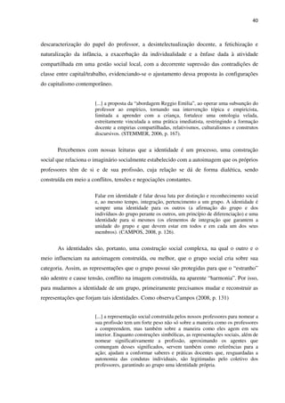40
descaracterização do papel do professor, a desintelectualização docente, a fetichização e
naturalização da infância, a exacerbação da individualidade e a ênfase dada à atividade
compartilhada em uma gestão social local, com a decorrente supressão das contradições de
classe entre capital/trabalho, evidenciando-se o ajustamento dessa proposta às configurações
do capitalismo contemporâneo.
[...] a proposta da “abordagem Reggio Emilia”, ao operar uma subsunção do
professor ao empírico, tornando sua intervenção tópica e empiricista,
limitada a aprender com a criança, fortalece uma ontologia velada,
estreitamente vinculada a uma prática imediatista, restringindo a formação
docente a empirias compartilhadas, relativismos, culturalismos e construtos
discursivos. (STEMMER, 2006, p. 167).
Percebemos com nossas leituras que a identidade é um processo, uma construção
social que relaciona o imaginário socialmente estabelecido com a autoimagem que os próprios
professores têm de si e de sua profissão, cuja relação se dá de forma dialética, sendo
construída em meio a conflitos, tensões e negociações constantes.
Falar em identidade é falar dessa luta por distinção e reconhecimento social
e, ao mesmo tempo, integração, pertencimento a um grupo. A identidade é
sempre uma identidade para os outros (a afirmação do grupo e dos
indivíduos do grupo perante os outros, um princípio de diferenciação) e uma
identidade para si mesmos (os elementos de integração que garantem a
unidade do grupo e que devem estar em todos e em cada um dos seus
membros). (CAMPOS, 2008, p. 126).
As identidades são, portanto, uma construção social complexa, na qual o outro e o
meio influenciam na autoimagem construída, ou melhor, que o grupo social cria sobre sua
categoria. Assim, as representações que o grupo possui são protegidas para que o “estranho”
não adentre e cause tensão, conflito na imagem construída, na aparente “harmonia”. Por isso,
para mudarmos a identidade de um grupo, primeiramente precisamos mudar e reconstruir as
representações que forjam tais identidades. Como observa Campos (2008, p. 131)
[...] a representação social construída pelos nossos professores para nomear a
sua profissão tem um forte peso não só sobre a maneira como os professores
a compreendem, mas também sobre a maneira como eles agem em seu
interior. Enquanto construções simbólicas, as representações sociais, além de
nomear significativamente a profissão, aproximando os agentes que
comungam desses significados, servem também como referências para a
ação; ajudam a conformar saberes e práticas docentes que, resguardadas a
autonomia das condutas individuais, são legitimadas pelo coletivo dos
professores, garantindo ao grupo uma identidade própria.
 