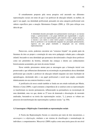41
O estranhamento proposto pela nossa pesquisa está ancorado nas diferentes
representações sociais em torno do que é ser professor de educação infantil, ou melhor, de
qual é seu papel, sua identidade profissional, pensando em uma categoria profissional com
saberes específicos para a atuação. Retomamos Campos (2008, p. 126) para reforçar essa
ideia de que
A identidade docente pressupõe esse pertencimento social que é, ao mesmo
tempo, o pertencimento a um grupo definido por regularidade e coações
instituídas, e por suas representações, pela maneira como o grupo enxerga a
si mesmo e aos outros e como outros grupos o enxergam. Ser professor,
dizer-se professor e ser reconhecido enquanto tal, pressupõe pertencimento,
ingresso em um grupo instituído e integração em seu sistema
representacional.
Parece-nos, assim, podermos encontrar um “consenso forjado” em grande parte da
literatura da área ao propor a construção de uma nova pedagogia voltada para a educação
infantil, buscando-se uma identidade que permanece desvalorizando a função desse professor
como nos primórdios da história, retirando das crianças o direito aos conhecimentos
historicamente acumulados, por meio do ensino formal.
Nesse sentido, procuramos atentar para as ancoragens que a formação inicial vem
promovendo e que influenciam diretamente na reconstrução ou permanência dessa identidade
profissional que concebe o professor de educação infantil enquanto um mero facilitador de
aprendizagens, destituindo dele o seu papel profissional e social mais amplo, construído
dialeticamente em seu contexto histórico e social.
A justificativa de nosso estudo também se funda em um estudo realizado por Menin,
Shimizu e Lima (2009), o qual constatou a importância de se analisar como as representações
se transformam ou mesmo permanecem, influenciando na permanência ou reconstrução de
uma identidade, uma vez que, dentre as 27 teses de doutorado e dissertações de mestrado
analisadas, baseando-se na teoria das representações sociais, “[...] poucas se voltam aos
processos de transformação das representações e práticas sociais.” (p. 558).
1.3 Ancoragem e Objetivação: Construindo as representações sociais
A Teoria das Representações Sociais se concretiza por meio de dois mecanismos, a
ancoragem e a objetivação, similares a um sistema de classificação e nominalização de
indivíduos e comportamentos. Moscovici (2009) explica como uma teoria passa de um nível
 
