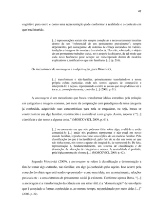 42
cognitivo para outro e como uma representação pode conformar a realidade e o contexto em
que está inserido.
[...] representações sociais são sempre complexas e necessariamente inscritas
dentro de um “referencial de um pensamento preexistente”; sempre
dependentes, por conseguinte, de sistemas de crença ancorados em valores,
tradições e imagens do mundo e da existência. Elas são, sobretudo, o objeto
de um permanente trabalho social, no e através do discurso, de tal modo que
cada novo fenômeno pode sempre ser reincorporado dentro de modelos
explicativos e justificativos que são familiares [...] (p. 216).
Os mecanismos de ancoragem e a objetivação, para Moscovici,
[...] transformam o não-familiar, primeiramente transferindo-o a nossa
própria esfera particular, onde nós somos capazes de compará-lo e
interpretá-lo; e depois, reproduzindo-o entre as coisas que nós podemos ver e
tocar, e, conseqüentemente, controlar [...] (2009, p. 61).
A ancoragem é um mecanismo que busca transformar ideias estranhas pela redução
em categorias e imagens comuns, por meio da comparação com paradigmas de uma categoria
já conhecida, adquirindo suas características para nela se enquadrar, ou seja, busca se
contextualizar em algo familiar, reconhecido e assimilável a um grupo. Assim, ancorar é “[...]
classificar e dar nome a alguma coisa.” (MOSCOVICI, 2009, p. 61).
[...] no momento em que nós podemos falar sobre algo, avaliá-lo e então
comunicá-lo [...] então nós podemos representar o não-usual em nosso
mundo familiar, reproduzi-lo como uma réplica de um modelo familiar. Pela
classificação do que é inclassificável, pelo fato de se dar um nome ao que
não tinha nome, nós somos capazes de imaginá-lo, de representá-lo. De fato,
representação é, fundamentalmente, um sistema de classificação e de
denotação, de alocação de categorias e nomes. A neutralidade é proibida,
pela lógica mesma do sistema [...] (MOSCOVICI, 2009, p. 62).
Segundo Moscovici (2009), a ancoragem se refere à classificação e denominação a
fim de tornar algo estranho, não familiar, em algo já conhecido pelo sujeito. Isso ocorre pela
conexão do objeto que está sendo representado - como uma ideia, um acontecimento, relações
pessoais etc - a uma estrutura de pensamento social já existente. Conforme aponta Dotta, “[...]
a ancoragem é a transformação da ciência em um saber útil, é a “domesticação” de um objeto
que é associado a formas conhecidas e, ao mesmo tempo, reconsiderado por meio delas [...]”
(2006, p. 22).
 