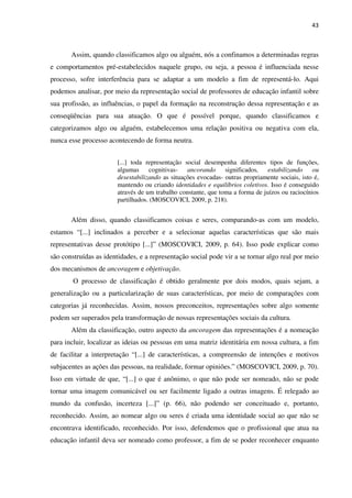 43
Assim, quando classificamos algo ou alguém, nós a confinamos a determinadas regras
e comportamentos pré-estabelecidos naquele grupo, ou seja, a pessoa é influenciada nesse
processo, sofre interferência para se adaptar a um modelo a fim de representá-lo. Aqui
podemos analisar, por meio da representação social de professores de educação infantil sobre
sua profissão, as influências, o papel da formação na reconstrução dessa representação e as
conseqüências para sua atuação. O que é possível porque, quando classificamos e
categorizamos algo ou alguém, estabelecemos uma relação positiva ou negativa com ela,
nunca esse processo acontecendo de forma neutra.
[...] toda representação social desempenha diferentes tipos de funções,
algumas cognitivas- ancorando significados, estabilizando ou
desestabilizando as situações evocadas- outras propriamente sociais, isto é,
mantendo ou criando identidades e equilíbrios coletivos. Isso é conseguido
através de um trabalho constante, que toma a forma de juízos ou raciocínios
partilhados. (MOSCOVICI, 2009, p. 218).
Além disso, quando classificamos coisas e seres, comparando-as com um modelo,
estamos “[...] inclinados a perceber e a selecionar aquelas características que são mais
representativas desse protótipo [...]” (MOSCOVICI, 2009, p. 64). Isso pode explicar como
são construídas as identidades, e a representação social pode vir a se tornar algo real por meio
dos mecanismos de ancoragem e objetivação.
O processo de classificação é obtido geralmente por dois modos, quais sejam, a
generalização ou a particularização de suas características, por meio de comparações com
categorias já reconhecidas. Assim, nossos preconceitos, representações sobre algo somente
podem ser superados pela transformação de nossas representações sociais da cultura.
Além da classificação, outro aspecto da ancoragem das representações é a nomeação
para incluir, localizar as ideias ou pessoas em uma matriz identitária em nossa cultura, a fim
de facilitar a interpretação “[...] de características, a compreensão de intenções e motivos
subjacentes as ações das pessoas, na realidade, formar opiniões.” (MOSCOVICI, 2009, p. 70).
Isso em virtude de que, “[...] o que é anônimo, o que não pode ser nomeado, não se pode
tornar uma imagem comunicável ou ser facilmente ligado a outras imagens. É relegado ao
mundo da confusão, incerteza [...]” (p. 66), não podendo ser conceituado e, portanto,
reconhecido. Assim, ao nomear algo ou seres é criada uma identidade social ao que não se
encontrava identificado, reconhecido. Por isso, defendemos que o profissional que atua na
educação infantil deva ser nomeado como professor, a fim de se poder reconhecer enquanto
 