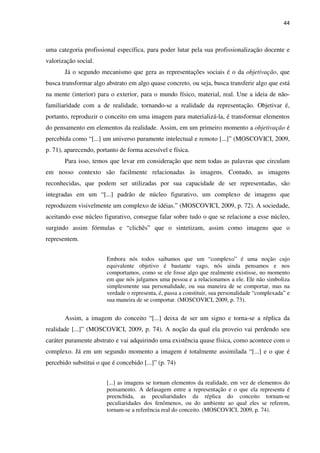 44
uma categoria profissional específica, para poder lutar pela sua profissionalização docente e
valorização social.
Já o segundo mecanismo que gera as representações sociais é o da objetivação, que
busca transformar algo abstrato em algo quase concreto, ou seja, busca transferir algo que está
na mente (interior) para o exterior, para o mundo físico, material, real. Une a ideia de não-
familiaridade com a de realidade, tornando-se a realidade da representação. Objetivar é,
portanto, reproduzir o conceito em uma imagem para materializá-la, é transformar elementos
do pensamento em elementos da realidade. Assim, em um primeiro momento a objetivação é
percebida como “[...] um universo puramente intelectual e remoto [...]” (MOSCOVICI, 2009,
p. 71), aparecendo, portanto de forma acessível e física.
Para isso, temos que levar em consideração que nem todas as palavras que circulam
em nosso contexto são facilmente relacionadas às imagens. Contudo, as imagens
reconhecidas, que podem ser utilizadas por sua capacidade de ser representadas, são
integradas em um “[...] padrão de núcleo figurativo, um complexo de imagens que
reproduzem visivelmente um complexo de idéias.” (MOSCOVICI, 2009, p. 72). A sociedade,
aceitando esse núcleo figurativo, consegue falar sobre tudo o que se relacione a esse núcleo,
surgindo assim fórmulas e “clichês” que o sintetizam, assim como imagens que o
representem.
Embora nós todos saibamos que um “complexo” é uma noção cujo
equivalente objetivo é bastante vago, nós ainda pensamos e nos
comportamos, como se ele fosse algo que realmente existisse, no momento
em que nós julgamos uma pessoa e a relacionamos a ele. Ele não simboliza
simplesmente sua personalidade, ou sua maneira de se comportar, mas na
verdade o representa, é, passa a constituir, sua personalidade “complexada” e
sua maneira de se comportar. (MOSCOVICI, 2009, p. 73).
Assim, a imagem do conceito “[...] deixa de ser um signo e torna-se a réplica da
realidade [...]” (MOSCOVICI, 2009, p. 74). A noção da qual ela proveio vai perdendo seu
caráter puramente abstrato e vai adquirindo uma existência quase física, como acontece com o
complexo. Já em um segundo momento a imagem é totalmente assimilada “[...] e o que é
percebido substitui o que é concebido [...]” (p. 74)
[...] as imagens se tornam elementos da realidade, em vez de elementos do
pensamento. A defasagem entre a representação e o que ela representa é
preenchida, as peculiaridades da réplica do conceito tornam-se
peculiaridades dos fenômenos, ou do ambiente ao qual eles se referem,
tornam-se a referência real do conceito. (MOSCOVICI, 2009, p. 74).
 