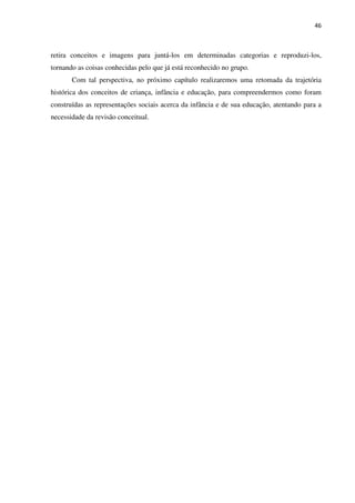 46
retira conceitos e imagens para juntá-los em determinadas categorias e reproduzi-los,
tornando as coisas conhecidas pelo que já está reconhecido no grupo.
Com tal perspectiva, no próximo capítulo realizaremos uma retomada da trajetória
histórica dos conceitos de criança, infância e educação, para compreendermos como foram
construídas as representações sociais acerca da infância e de sua educação, atentando para a
necessidade da revisão conceitual.
 