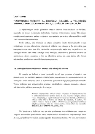 47
CAPÍTULO II
FUNDAMENTOS TEÓRICOS DA EDUCAÇÃO INFANTIL: A TRAJETÓRIA
HISTÓRICA DOS CONCEITOS DE CRIANÇA, INFÂNCIA E DE EDUCAÇÃO
As representações sociais que temos sobre as crianças e suas infâncias são variadas,
ancoradas em nossas experiências individuais, coletivas, profissionais e outras. São criadas
em determinados espaços sociais, portanto, a representação que se tem sobre um objeto social
varia entre as diferentes culturas.
Neste sentido, uma retomada de alguns conceitos criados historicamente e hoje
cristalizados no meio educacional referentes à infância e as crianças se faz necessária para
compreendermos como tem sido construída a representação social que os professores de
educação infantil têm sobre a criança e sua educação, analisando o processo histórico de
reconstrução desses conceitos, a fim de identificar como, em cada época, eles foram
orientando o atendimento oferecido às crianças pequenas.
2.1 A emergência dos conceitos de infância e de criança na história
O conceito de infância é uma construção social, que perpassa a história e sua
dinamicidade. Na realidade, podemos dizer infâncias, uma vez que são muitas as infâncias em
nosso país, assim como são várias as experiências que cada criança protagoniza em sua vida.
Temos infâncias que compreendem crianças trabalhadoras, crianças mimadas, crianças
sofridas, enfim, várias representações de crianças.
Podemos compreender a infância como a concepção ou a representação que
os adultos fazem sobre o período inicial da vida, ou como o próprio período
vivido pela criança, o sujeito real que vive essa fase da vida. A história da
infância seria então a história da relação da sociedade, da cultura, dos
adultos, com essa classe de idade, e a história da criança seria a história da
relação das crianças entre si e com os adultos, com a cultura e a sociedade.
(FREITAS, KUHLMANN JR., 2002, p. 07).
São inúmeras as infâncias com que nós, professores, temos tido/teremos contato ao
longo de nossas vidas profissionais, sendo imprescindível reconhecê-las enquanto etapa única
da vida, devendo ser vivenciada a cada segundo, de diferentes formas. Por isso, necessitamos
 
