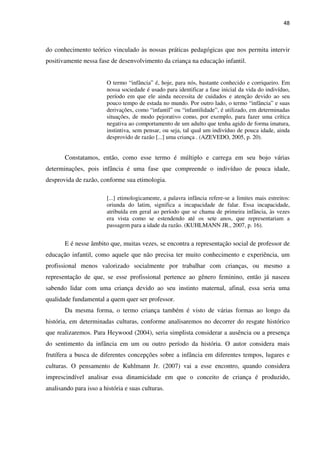 48
do conhecimento teórico vinculado às nossas práticas pedagógicas que nos permita intervir
positivamente nessa fase de desenvolvimento da criança na educação infantil.
O termo “infância” é, hoje, para nós, bastante conhecido e corriqueiro. Em
nossa sociedade é usado para identificar a fase inicial da vida do indivíduo,
período em que ele ainda necessita de cuidados e atenção devido ao seu
pouco tempo de estada no mundo. Por outro lado, o termo “infância” e suas
derivações, como “infantil” ou “infantilidade”, é utilizado, em determinadas
situações, de modo pejorativo como, por exemplo, para fazer uma crítica
negativa ao comportamento de um adulto que tenha agido de forma imatura,
instintiva, sem pensar, ou seja, tal qual um indivíduo de pouca idade, ainda
desprovido de razão [...] uma criança . (AZEVEDO, 2005, p. 20).
Constatamos, então, como esse termo é múltiplo e carrega em seu bojo várias
determinações, pois infância é uma fase que compreende o indivíduo de pouca idade,
desprovida de razão, conforme sua etimologia.
[...] etimologicamente, a palavra infância refere-se a limites mais estreitos:
oriunda do latim, significa a incapacidade de falar. Essa incapacidade,
atribuída em geral ao período que se chama de primeira infância, às vezes
era vista como se estendendo até os sete anos, que representariam a
passagem para a idade da razão. (KUHLMANN JR., 2007, p. 16).
E é nesse âmbito que, muitas vezes, se encontra a representação social de professor de
educação infantil, como aquele que não precisa ter muito conhecimento e experiência, um
profissional menos valorizado socialmente por trabalhar com crianças, ou mesmo a
representação de que, se esse profissional pertence ao gênero feminino, então já nasceu
sabendo lidar com uma criança devido ao seu instinto maternal, afinal, essa seria uma
qualidade fundamental a quem quer ser professor.
Da mesma forma, o termo criança também é visto de várias formas ao longo da
história, em determinadas culturas, conforme analisaremos no decorrer do resgate histórico
que realizaremos. Para Heywood (2004), seria simplista considerar a ausência ou a presença
do sentimento da infância em um ou outro período da história. O autor considera mais
frutífera a busca de diferentes concepções sobre a infância em diferentes tempos, lugares e
culturas. O pensamento de Kuhlmann Jr. (2007) vai a esse encontro, quando considera
imprescindível analisar essa dinamicidade em que o conceito de criança é produzido,
analisando para isso a história e suas culturas.
 