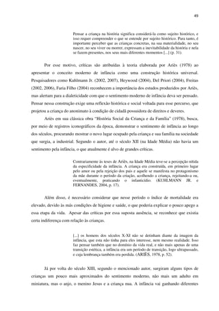 49
Pensar a criança na história significa considerá-la como sujeito histórico, e
isso requer compreender o que se entende por sujeito histórico. Para tanto, é
importante perceber que as crianças concretas, na sua materialidade, no seu
nascer, no seu viver ou morrer, expressam a inevitabilidade da história e nela
se fazem presentes, nos seus mais diferentes momentos [...] (p. 31).
Por esse motivo, críticas são atribuídas à teoria elaborada por Ariès (1978) ao
apresentar o conceito moderno de infância como uma construção histórica universal.
Pesquisadores como Kuhlmann Jr. (2002, 2007), Heywood (2004), Del Priori (2004), Freitas
(2002, 2006), Faria Filho (2004) reconhecem a importância dos estudos produzidos por Ariès,
mas alertam para a dialeticidade com que o sentimento moderno de infância deva ser pensado.
Pensar nessa construção exige uma reflexão histórica e social voltada para esse percurso, que
projetou a criança do anonimato à condição de cidadã possuidora de direitos e deveres.
Ariès em sua clássica obra “História Social da Criança e da Família” (1978), busca,
por meio de registros iconográficos da época, demonstrar o sentimento de infância ao longo
dos séculos, procurando mostrar o novo lugar ocupado pela criança e sua família na sociedade
que surgia, a industrial. Segundo o autor, até o século XII (na Idade Média) não havia um
sentimento pela infância, o que atualmente é alvo de grandes críticas.
Contrariamente às teses de Ariès, na Idade Média teve-se a percepção nítida
da especificidade da infância. A criança era construída, em primeiro lugar
pelo amor ou pela rejeição dos pais e aquele se manifesta no protagonismo
da mãe durante o período da criação, acolhendo a criança, rejeitando-a ou,
eventualmente, praticando o infanticídio. (KUHLMANN JR. e
FERNANDES, 2004, p. 17).
Além disso, é necessário considerar que nesse período o índice de mortalidade era
elevado, devido às más condições de higiene e saúde, o que poderia explicar o pouco apego a
essa etapa da vida. Apesar das críticas por essa suposta ausência, se reconhece que existia
certa indiferença com relação às crianças.
[...] os homens dos séculos X-XI não se detinham diante da imagem da
infância, que esta não tinha para eles interesse, nem mesmo realidade. Isso
faz pensar também que no domínio da vida real, e não mais apenas de uma
transição estética, a infância era um período de transição, logo ultrapassado,
e cuja lembrança também era perdida. (ARIÈS, 1978, p. 52).
Já por volta do século XIII, segundo o mencionado autor, surgiram alguns tipos de
crianças um pouco mais aproximados do sentimento moderno, não mais um adulto em
miniatura, mas o anjo, o menino Jesus e a criança nua. A infância vai ganhando diferentes
 