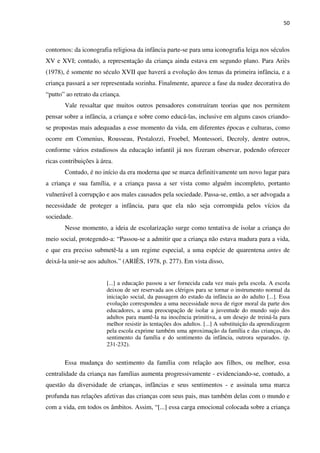 50
contornos: da iconografia religiosa da infância parte-se para uma iconografia leiga nos séculos
XV e XVI; contudo, a representação da criança ainda estava em segundo plano. Para Ariès
(1978), é somente no século XVII que haverá a evolução dos temas da primeira infância, e a
criança passará a ser representada sozinha. Finalmente, aparece a fase da nudez decorativa do
“putto” ao retrato da criança.
Vale ressaltar que muitos outros pensadores construíram teorias que nos permitem
pensar sobre a infância, a criança e sobre como educá-las, inclusive em alguns casos criando-
se propostas mais adequadas a esse momento da vida, em diferentes épocas e culturas, como
ocorre em Comenius, Rousseau, Pestalozzi, Froebel, Montessori, Decroly, dentre outros,
conforme vários estudiosos da educação infantil já nos fizeram observar, podendo oferecer
ricas contribuições à área.
Contudo, é no início da era moderna que se marca definitivamente um novo lugar para
a criança e sua família, e a criança passa a ser vista como alguém incompleto, portanto
vulnerável à corrupção e aos males causados pela sociedade. Passa-se, então, a ser advogada a
necessidade de proteger a infância, para que ela não seja corrompida pelos vícios da
sociedade.
Nesse momento, a ideia de escolarização surge como tentativa de isolar a criança do
meio social, protegendo-a: “Passou-se a admitir que a criança não estava madura para a vida,
e que era preciso submetê-la a um regime especial, a uma espécie de quarentena antes de
deixá-la unir-se aos adultos.” (ARIÈS, 1978, p. 277). Em vista disso,
[...] a educação passou a ser fornecida cada vez mais pela escola. A escola
deixou de ser reservada aos clérigos para se tornar o instrumento normal da
iniciação social, da passagem do estado da infância ao do adulto [...]. Essa
evolução correspondeu a uma necessidade nova de rigor moral da parte dos
educadores, a uma preocupação de isolar a juventude do mundo sujo dos
adultos para mantê-la na inocência primitiva, a um desejo de treiná-la para
melhor resistir às tentações dos adultos. [...] A substituição da aprendizagem
pela escola exprime também uma aproximação da família e das crianças, do
sentimento da família e do sentimento da infância, outrora separados. (p.
231-232).
Essa mudança do sentimento da família com relação aos filhos, ou melhor, essa
centralidade da criança nas famílias aumenta progressivamente - evidenciando-se, contudo, a
questão da diversidade de crianças, infâncias e seus sentimentos - e assinala uma marca
profunda nas relações afetivas das crianças com seus pais, mas também delas com o mundo e
com a vida, em todos os âmbitos. Assim, “[...] essa carga emocional colocada sobre a criança
 