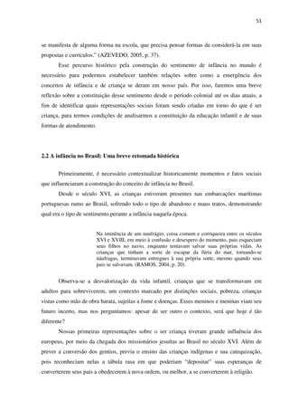 51
se manifesta de alguma forma na escola, que precisa pensar formas de considerá-la em suas
propostas e currículos.” (AZEVEDO, 2005, p. 37).
Esse percurso histórico pela construção do sentimento de infância no mundo é
necessário para podermos estabelecer também relações sobre como a emergência dos
conceitos de infância e de criança se deram em nosso país. Por isso, faremos uma breve
reflexão sobre a constituição desse sentimento desde o período colonial até os dias atuais, a
fim de identificar quais representações sociais foram sendo criadas em torno do que é ser
criança, para termos condições de analisarmos a constituição da educação infantil e de suas
formas de atendimento.
2.2 A infância no Brasil: Uma breve retomada histórica
Primeiramente, é necessário contextualizar historicamente momentos e fatos sociais
que influenciaram a construção do conceito de infância no Brasil.
Desde o século XVI, as crianças estiveram presentes nas embarcações marítimas
portuguesas rumo ao Brasil, sofrendo todo o tipo de abandono e maus tratos, demonstrando
qual era o tipo de sentimento perante a infância naquela época.
Na iminência de um naufrágio, coisa comum e corriqueira entre os séculos
XVI e XVIII, em meio à confusão e desespero do momento, pais esqueciam
seus filhos no navio, enquanto tentavam salvar suas próprias vidas. As
crianças que tinham a sorte de escapar da fúria do mar, tornando-se
náufragas, terminavam entregues à sua própria sorte, mesmo quando seus
pais se salvavam. (RAMOS, 2004, p. 20).
Observa-se a desvalorização da vida infantil, crianças que se transformavam em
adultos para sobreviverem, um contexto marcado por distinções sociais, pobreza, crianças
vistas como mão de obra barata, sujeitas a fome e doenças. Esses meninos e meninas viam seu
futuro incerto, mas nos perguntamos: apesar de ser outro o contexto, será que hoje é tão
diferente?
Nossas primeiras representações sobre o ser criança tiveram grande influência dos
europeus, por meio da chegada dos missionários jesuítas ao Brasil no século XVI. Além de
prever a conversão dos gentios, previa o ensino das crianças indígenas e sua catequização,
pois reconheciam nelas a tábula rasa em que poderiam “depositar” suas esperanças de
converterem seus pais a obedecerem à nova ordem, ou melhor, a se converterem à religião.
 
