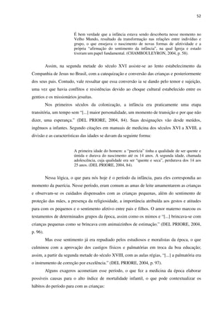 52
É bem verdade que a infância estava sendo descoberta nesse momento no
Velho Mundo, resultado da transformação nas relações entre indivíduo e
grupo, o que ensejava o nascimento de novas formas de afetividade e a
própria “afirmação do sentimento da infância”, na qual Igreja e estado
tiveram um papel fundamental. (CHAMBOULEYRON, 2004, p. 58).
Assim, na segunda metade do século XVI assiste-se ao lento estabelecimento da
Companhia de Jesus no Brasil, com a catequização e conversão das crianças e posteriormente
dos seus pais. Contudo, vale ressaltar que essa conversão ia se dando pelo temor e sujeição,
uma vez que havia conflitos e resistências devido ao choque cultural estabelecido entre os
gentios e os missionários jesuítas.
Nos primeiros séculos da colonização, a infância era praticamente uma etapa
transitória, um tempo sem “[...] maior personalidade, um momento de transição e por que não
dizer, uma esperança.” (DEL PRIORE, 2004, 84). Suas designações vão desde meúdos,
ingênuos a infantes. Segundo citações em manuais de medicina dos séculos XVI a XVIII, a
divisão e as características das idades se davam da seguinte forma:
A primeira idade do homem: a “puerícia” tinha a qualidade de ser quente e
úmida e durava do nascimento até os 14 anos. A segunda idade, chamada
adolescência, cuja qualidade era ser “quente e seca”, perdurava dos 14 aos
25 anos. (DEL PRIORE, 2004, 84).
Nessa lógica, o que para nós hoje é o período da infância, para eles correspondia ao
momento da puerícia. Nesse período, eram comum as amas de leite amamentarem as crianças
e observam-se os cuidados dispensados com as crianças pequenas, além do sentimento de
proteção das mães, a presença da religiosidade, a importância atribuída aos gestos e atitudes
para com os pequenos e o sentimento afetivo entre pais e filhos. O amor materno marcou os
testamentos de determinados grupos da época, assim como os mimos e “[...] brincava-se com
crianças pequenas como se brincava com animaizinhos de estimação.” (DEL PRIORE, 2004,
p. 96).
Mas esse sentimento já era repudiado pelos estudiosos e moralistas da época, o que
culminou com a aprovação dos castigos físicos e palmatórias em troca da boa educação;
assim, a partir da segunda metade do século XVIII, com as aulas régias, “[...] a palmatória era
o instrumento de correção por excelência.” (DEL PRIORE, 2004, p. 97).
Alguns exageros acometiam esse período, o que fez a medicina da época elaborar
possíveis causas para o alto índice de mortalidade infantil, o que pode contextualizar os
hábitos do período para com as crianças:
 
