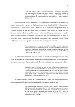 53
O abuso de comidas fortes, o vestuário impróprio, o aleitamento mercenário
com amas-de-leite atingidas por sífilis, boubas e escrófulas, a falta de
tratamento médico quando das moléstias, os vermes, a “umidade das casas”,
o mau tratamento do cordão umbilical, entre outras [...] (DEL PRIORE,
2004, p. 92).
Outro ponto que merece destaque é o elevado número de abandonos das crianças e a
criação das rodas dos expostos no Brasil, conforme atesta Marcilio (2006) “[...] quando no
século XVIII, se reivindicou à coroa a permissão de se estabelecer uma primeira roda de
expostos na cidade de Salvador, junto à sua Misericórdia e nos moldes de Lisboa.” (p. 59).
Essa tem sua importância na história por ser a única instituição de assistência nesse período,
tendo caráter missionário e caritativo. Vale ressaltar que, após a independência do Brasil, a
assistência passa a ser obrigação das câmaras municipais, o que mais tarde contará com a
colaboração das iniciativas particulares, com caráter filantrópico e utilitarista.
A roda de expostos foi uma das instituições brasileiras de mais longa vida,
sobrevivendo aos três grandes regimes de nossa História. Criada na Colônia,
perpassou e multiplicou-se no período imperial, conseguiu manter-se durante
a República e só foi extinta definitivamente na recente década de 1950 [...]
(MARCILIO, 2006, p. 53).
A autora destaca também que esse sistema foi inventado na Europa medieval como
forma de evitar que as crianças fossem abandonadas nas ruas e morressem, além de garantir o
anonimato do expositor. Seu nome decorre do dispositivo utilizado para se colocar os bebês:
sua forma cilíndrica, dividida ao meio por uma divisória, era fixada no muro
ou na janela da instituição. No tabuleiro inferior e em sua abertura externa, o
expositor depositava a criancinha que enjeitava. A seguir, ele girava a roda e
a criança já estava do outro lado do muro. Puxava-se uma cordinha com uma
sineta, para avisar a vigilante ou rodeira que um bebê acabava de ser
abandonado [...] (MARCILIO, 2006, p. 57)
Já o Brasil Imperial, século XIX, segundo Mauad (2004), vem reforçar a construção
humanista da especificidade da infância e da adolescência como idade da vida.
Para a mentalidade oitocentista, a infância era a primeira idade da vida e
delimitava-se pela ausência de fala ou pela fala imperfeita, envolvendo o
período que vai do nascimento aos três anos. Era seguida pela puerícia, fase
da vida que ia dos três ou quatro anos de idade até os dez ou 12 anos. No
entanto, tanto infância quanto puerícia estavam relacionadas estritamente aos
atributos físicos [...] (p. 141).
 