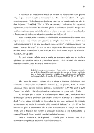 54
A sociedade se transformava devido ao advento da modernidade e aos padrões
exigidos pela industrialização e urbanização nas duas primeiras décadas do regime
republicano, com o “[...] solapamento do sistema escravista e a entrada maciça de mão-de-
obra imigrante.” (SANTOS, 2004, p. 212). O contexto é basicamente de crescimento
populacional, desenvolvimento das indústrias graças ao aumento da pobreza e das péssimas
condições sociais em que a maioria das classes populares se encontrava, sob o lema da ordem
e do progresso e o binômio crescimento econômico e exclusão social.
Nesse contexto, ocorre o aumento da criminalidade e dos menores abandonados, onde
vigora a lei da sobrevivência: furtos, roubos, prostituição e mendicância era a ordem para
muitos se manterem vivos em uma sociedade de classes. Assim, “[...] a infância, sempre vista
como a “semente do futuro”, era alvo de sérias preocupações. Os criminalistas, diante dos
elevados índices de delinqüência, buscavam por vezes na infância a origem do problema.”
(SANTOS, 2004, p. 215).
E, como possível solução para o quadro de desordem social que se instalava,
aplicavam como principal recurso a “pedagogia do trabalho”, eficaz e rentável para resolver a
delinquência infantil, o que traz marcas até os dias atuais.
[...] não foram poucas as crianças e foram muitos os adolescentes vitimados
em acidentes do trabalho, em decorrência do exercício de funções impróprias
para a idade, das instalações precárias dos estabelecimentos industriais,
enfim, de condições de trabalho deploráveis. (MOURA, 2004, p. 259-260).
Mas, além do trabalho, também havia a escola e institutos disciplinares como
isolamento e solução para os problemas, restando “[...] ao governo, diante da enorme
demanda, a criação de uma instituição pública de recolhimento.” (SANTOS, 2004, p. 223).
Contudo, com relação à educação ministrada nesses institutos, deixava-se muito a desejar.
Na passagem para o século XX, conforme aponta Moura (2004), intensificam-se as
reivindicações da classe operária no que concerne à condição da infância e da adolescência,
afinal “[...] a criança sobretudo era inspiradora de um certo sentimento de proteção,
provavelmente em função da aparência frágil, vulnerável, indefesa.” (p. 279). E, no final
desse século, passa a ser combatida toda a forma de abuso contra as crianças e ao trabalho
infantil, com a defesa do não-trabalho, a associação da infância à fase da brincadeira e a
responsabilidade do Estado quanto à garantia dos direitos humanos.
Com a proclamação da República, o Estado passa a assumir para si as
responsabilidades para com a educação e outros direitos sociais.
 
