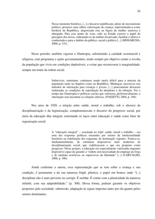 55
Nesse momento histórico, [...] o discurso republicano, pleno de messianismo
político, promove uma súbita valorização da criança, representando-a como
herdeira da República, alegorizada esta na figura da mulher amorosa e
abnegada. Para esse ponto de vista, cabe ao Estado exercer o papel de
preceptor dos novos, subtraindo-os do âmbito do privado, familiar e afetivo e
conduzindo-o para o âmbito do público, social e político [...] (MONARCHA,
2006, p. 123).
Nesse período, também vigorou a filantropia, substituindo a caridade assistencial e
religiosa, com programas e ações governamentais, tendo sempre por objetivo conter a revolta
da população que vivia em condições deploráveis, e evitar que recorressem à marginalidade,
sempre em nome da ordem social.
Sobreviver, entretanto, continuou sendo tarefa difícil para a maioria da
população tanto no Império como na República. Mudanças sucessivas nos
métodos de internação para crianças e jovens, [...] praticamente deixaram
inalteradas as condições de reprodução do abandono e da infração. Foi o
tempo das filantropias e políticas sociais que valorizou, preferencialmente, a
internação sem encontrar as soluções efetivas. (PASSETTI, 2004, p. 348).
Nos anos de 1920, a relação entre saúde, moral e trabalho, sob o alicerce da
disciplinarização e da higienização, complementavam o discurso do progresso social, por
meio da educação dita integral, estreitando os laços entre educação e saúde como fator de
regeneração social:
A “educação integral” – assentada no tripé: saúde, moral e trabalho – era
uma das respostas políticas ensaiadas por setores da intelectualidade
brasileira na redefinição dos esquemas de dominação vigentes. Tratava-se,
fundamentalmente, de estruturar dispositivos mais modernos de
disciplinarização social, que viabilizassem o que era proposto como
progresso. Nesse projeto, a educação era especialmente valorizada enquanto
dispositivo capaz de garantir a “ordem sem necessidade do emprego da força
e de medidas restritivas ou supressivas da liberdade” [...] (CARVALHO,
2006, p. 306).
Ainda conforme a autora, essa representação que se tem sobre a criança e sua
condição, é justamente a da sua natureza frágil, plástica, o papel em branco onde “[...]
disciplinar não é mais prevenir ou corrigir. É moldar. É contar com a plasticidade da natureza
infantil, com sua adaptabilidade.” (p. 308). Dessa forma, podiam garantir os objetivos
propostos pela sociedade: submissão, adaptação às regras impostas tanto por ela quanto pelos
setores dominantes.
 