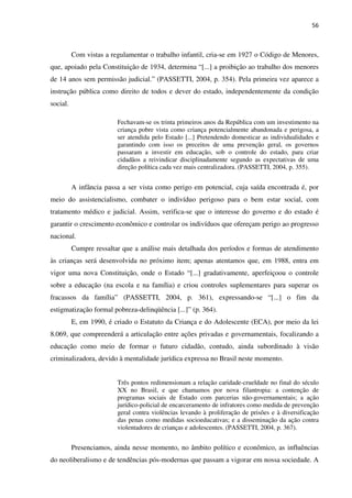 56
Com vistas a regulamentar o trabalho infantil, cria-se em 1927 o Código de Menores,
que, apoiado pela Constituição de 1934, determina “[...] a proibição ao trabalho dos menores
de 14 anos sem permissão judicial.” (PASSETTI, 2004, p. 354). Pela primeira vez aparece a
instrução pública como direito de todos e dever do estado, independentemente da condição
social.
Fechavam-se os trinta primeiros anos da República com um investimento na
criança pobre vista como criança potencialmente abandonada e perigosa, a
ser atendida pelo Estado [...] Pretendendo domesticar as individualidades e
garantindo com isso os preceitos de uma prevenção geral, os governos
passaram a investir em educação, sob o controle do estado, para criar
cidadãos a reivindicar disciplinadamente segundo as expectativas de uma
direção política cada vez mais centralizadora. (PASSETTI, 2004, p. 355).
A infância passa a ser vista como perigo em potencial, cuja saída encontrada é, por
meio do assistencialismo, combater o indivíduo perigoso para o bem estar social, com
tratamento médico e judicial. Assim, verifica-se que o interesse do governo e do estado é
garantir o crescimento econômico e controlar os indivíduos que ofereçam perigo ao progresso
nacional.
Cumpre ressaltar que a análise mais detalhada dos períodos e formas de atendimento
às crianças será desenvolvida no próximo item; apenas atentamos que, em 1988, entra em
vigor uma nova Constituição, onde o Estado “[...] gradativamente, aperfeiçoou o controle
sobre a educação (na escola e na família) e criou controles suplementares para superar os
fracassos da família” (PASSETTI, 2004, p. 361), expressando-se “[...] o fim da
estigmatização formal pobreza-delinqüência [...]” (p. 364).
E, em 1990, é criado o Estatuto da Criança e do Adolescente (ECA), por meio da lei
8.069, que compreenderá a articulação entre ações privadas e governamentais, focalizando a
educação como meio de formar o futuro cidadão, contudo, ainda subordinado à visão
criminalizadora, devido à mentalidade jurídica expressa no Brasil neste momento.
Três pontos redimensionam a relação caridade-crueldade no final do século
XX no Brasil, e que chamamos por nova filantropia: a contenção de
programas sociais de Estado com parcerias não-governamentais; a ação
jurídico-policial de encarceramento de infratores como medida de prevenção
geral contra violências levando à proliferação de prisões e à diversificação
das penas como medidas socioeducativas; e a disseminação da ação contra
violentadores de crianças e adolescentes. (PASSETTI, 2004, p. 367).
Presenciamos, ainda nesse momento, no âmbito político e econômico, as influências
do neoliberalismo e de tendências pós-modernas que passam a vigorar em nossa sociedade. A
 