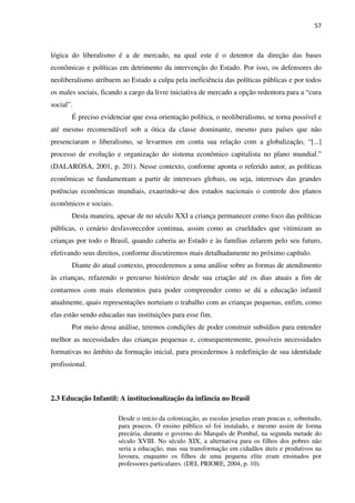 57
lógica do liberalismo é a de mercado, na qual este é o detentor da direção das bases
econômicas e políticas em detrimento da intervenção do Estado. Por isso, os defensores do
neoliberalismo atribuem ao Estado a culpa pela ineficiência das políticas públicas e por todos
os males sociais, ficando a cargo da livre iniciativa de mercado a opção redentora para a “cura
social”.
É preciso evidenciar que essa orientação política, o neoliberalismo, se torna possível e
até mesmo recomendável sob a ótica da classe dominante, mesmo para países que não
presenciaram o liberalismo, se levarmos em conta sua relação com a globalização, “[...]
processo de evolução e organização do sistema econômico capitalista no plano mundial.”
(DALAROSA, 2001, p. 201). Nesse contexto, conforme aponta o referido autor, as políticas
econômicas se fundamentam a partir de interesses globais, ou seja, interesses das grandes
potências econômicas mundiais, exaurindo-se dos estados nacionais o controle dos planos
econômicos e sociais.
Desta maneira, apesar de no século XXI a criança permanecer como foco das políticas
públicas, o cenário desfavorecedor continua, assim como as crueldades que vitimizam as
crianças por todo o Brasil, quando caberia ao Estado e às famílias zelarem pelo seu futuro,
efetivando seus direitos, conforme discutiremos mais detalhadamente no próximo capítulo.
Diante do atual contexto, procederemos a uma análise sobre as formas de atendimento
às crianças, refazendo o percurso histórico desde sua criação até os dias atuais a fim de
contarmos com mais elementos para poder compreender como se dá a educação infantil
atualmente, quais representações norteiam o trabalho com as crianças pequenas, enfim, como
elas estão sendo educadas nas instituições para esse fim.
Por meio dessa análise, teremos condições de poder construir subsídios para entender
melhor as necessidades das crianças pequenas e, consequentemente, possíveis necessidades
formativas no âmbito da formação inicial, para procedermos à redefinição de sua identidade
profissional.
2.3 Educação Infantil: A institucionalização da infância no Brasil
Desde o início da colonização, as escolas jesuítas eram poucas e, sobretudo,
para poucos. O ensino público só foi instalado, e mesmo assim de forma
precária, durante o governo do Marquês de Pombal, na segunda metade do
século XVIII. No século XIX, a alternativa para os filhos dos pobres não
seria a educação, mas sua transformação em cidadãos úteis e produtivos na
lavoura, enquanto os filhos de uma pequena elite eram ensinados por
professores particulares. (DEL PRIORE, 2004, p. 10).
 