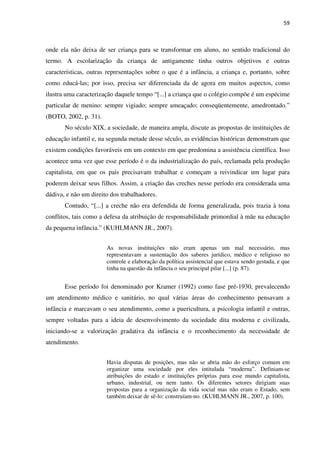 59
onde ela não deixa de ser criança para se transformar em aluno, no sentido tradicional do
termo. A escolarização da criança de antigamente tinha outros objetivos e outras
características, outras representações sobre o que é a infância, a criança e, portanto, sobre
como educá-las; por isso, precisa ser diferenciada da de agora em muitos aspectos, como
ilustra uma caracterização daquele tempo “[...] a criança que o colégio compõe é um espécime
particular de menino: sempre vigiado; sempre ameaçado; conseqüentemente, amedrontado.”
(BOTO, 2002, p. 31).
No século XIX, a sociedade, de maneira ampla, discute as propostas de instituições de
educação infantil e, na segunda metade desse século, as evidências históricas demonstram que
existem condições favoráveis em um contexto em que predomina a assistência científica. Isso
acontece uma vez que esse período é o da industrialização do país, reclamada pela produção
capitalista, em que os pais precisavam trabalhar e começam a reivindicar um lugar para
poderem deixar seus filhos. Assim, a criação das creches nesse período era considerada uma
dádiva, e não um direito dos trabalhadores.
Contudo, “[...] a creche não era defendida de forma generalizada, pois trazia à tona
conflitos, tais como a defesa da atribuição de responsabilidade primordial à mãe na educação
da pequena infância.” (KUHLMANN JR., 2007).
As novas instituições não eram apenas um mal necessário, mas
representavam a sustentação dos saberes jurídico, médico e religioso no
controle e elaboração da política assistencial que estava sendo gestada, e que
tinha na questão da infância o seu principal pilar [...] (p. 87).
Esse período foi denominado por Kramer (1992) como fase pré-1930, prevalecendo
um atendimento médico e sanitário, no qual várias áreas do conhecimento pensavam a
infância e marcavam o seu atendimento, como a puericultura, a psicologia infantil e outras,
sempre voltadas para a ideia de desenvolvimento da sociedade dita moderna e civilizada,
iniciando-se a valorização gradativa da infância e o reconhecimento da necessidade de
atendimento.
Havia disputas de posições, mas não se abria mão do esforço comum em
organizar uma sociedade por eles intitulada “moderna”. Definiam-se
atribuições do estado e instituições próprias para esse mundo capitalista,
urbano, industrial, ou nem tanto. Os diferentes setores dirigiam suas
propostas para a organização da vida social mas não eram o Estado, sem
também deixar de sê-lo: construíam-no. (KUHLMANN JR., 2007, p. 100).
 
