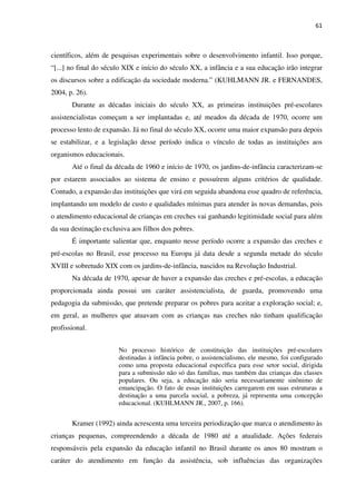 61
científicos, além de pesquisas experimentais sobre o desenvolvimento infantil. Isso porque,
“[...] no final do século XIX e início do século XX, a infância e a sua educação irão integrar
os discursos sobre a edificação da sociedade moderna.” (KUHLMANN JR. e FERNANDES,
2004, p. 26).
Durante as décadas iniciais do século XX, as primeiras instituições pré-escolares
assistencialistas começam a ser implantadas e, até meados da década de 1970, ocorre um
processo lento de expansão. Já no final do século XX, ocorre uma maior expansão para depois
se estabilizar, e a legislação desse período indica o vínculo de todas as instituições aos
organismos educacionais.
Até o final da década de 1960 e início de 1970, os jardins-de-infância caracterizam-se
por estarem associados ao sistema de ensino e possuírem alguns critérios de qualidade.
Contudo, a expansão das instituições que virá em seguida abandona esse quadro de referência,
implantando um modelo de custo e qualidades mínimas para atender às novas demandas, pois
o atendimento educacional de crianças em creches vai ganhando legitimidade social para além
da sua destinação exclusiva aos filhos dos pobres.
É importante salientar que, enquanto nesse período ocorre a expansão das creches e
pré-escolas no Brasil, esse processo na Europa já data desde a segunda metade do século
XVIII e sobretudo XIX com os jardins-de-infância, nascidos na Revolução Industrial.
Na década de 1970, apesar de haver a expansão das creches e pré-escolas, a educação
proporcionada ainda possui um caráter assistencialista, de guarda, promovendo uma
pedagogia da submissão, que pretende preparar os pobres para aceitar a exploração social; e,
em geral, as mulheres que atuavam com as crianças nas creches não tinham qualificação
profissional.
No processo histórico de constituição das instituições pré-escolares
destinadas à infância pobre, o assistencialismo, ele mesmo, foi configurado
como uma proposta educacional específica para esse setor social, dirigida
para a submissão não só das famílias, mas também das crianças das classes
populares. Ou seja, a educação não seria necessariamente sinônimo de
emancipação. O fato de essas instituições carregarem em suas estruturas a
destinação a uma parcela social, a pobreza, já representa uma concepção
educacional. (KUHLMANN JR., 2007, p. 166).
Kramer (1992) ainda acrescenta uma terceira periodização que marca o atendimento às
crianças pequenas, compreendendo a década de 1980 até a atualidade. Ações federais
responsáveis pela expansão da educação infantil no Brasil durante os anos 80 mostram o
caráter do atendimento em função da assistência, sob influências das organizações
 