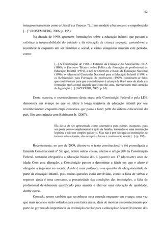 62
intergovernamentais como a Unicef e a Unesco: “[...] um modelo a baixo custo e empobrecido
[...]” (ROSEMBERG, 2006, p. 155).
Na década de 1990, aparecem formulações sobre a educação infantil que passam a
enfatizar a inseparabilidade do cuidado e da educação da criança pequena, passando-se a
reconhecê-la enquanto um ser histórico e social, e várias conquistas marcam este período,
como:
[...] A Constituição de 1988, o Estatuto da Criança e do Adolescente- ECA
(1990), o Encontro Técnico sobre Política de formação do profissional de
Educação Infantil (1994), a Lei de Diretrizes e Bases da Educação Nacional
(1996), o referencial Curricular Nacional para a Educação Infantil (1998) e
os Referenciais para Formação de professores (1999), constituem-se fatos
que contribuíram para que o atendimento à criança de 0 a 6 anos de idade e a
formação profissional daquele que com elas atua, merecessem mais atenção
da legislação [...] (AZEVEDO, 2005, p. 63).
Desta maneira, o reconhecimento desta etapa pela Constituição Federal e pela LDB
demonstra um avanço no que se refere à longa trajetória da educação infantil por seu
reconhecimento enquanto etapa educativa, que passa a fazer parte do sistema educacional do
país. Em consonância com Kuhlmann Jr. (2007),
Ela deixa de ser apresentada como alternativa para pobres incapazes, para
ser posta como complementar à ação da família, tornando-se uma instituição
legítima e não um simples paliativo. Mas não é por isso que as instituições se
tornam educacionais, elas sempre o foram e continuarão sendo [...] (p. 186).
Recentemente, no ano de 2009, alterou-se o texto constitucional e foi promulgada a
Emenda Constitucional nº 59, que, dentre outras coisas, alterou o artigo 208 da Constituição
Federal, tornando obrigatória a educação básica dos 4 (quatro) aos 17 (dezessete) anos de
idade. Com essa alteração, a Constituição passou a determinar a idade em que o aluno é
obrigado a ingressar na escola. Ainda é uma polêmica essa questão da obrigatoriedade de
parte da educação infantil, pois muitas questões estão envolvidas, como: a falta de verbas e
repasses ainda é uma constante, a precariedade das condições das instituições, a falta de
profissional devidamente qualificado para atender e efetivar uma educação de qualidade,
dentre outras.
Contudo, temos também que reconhecer essa emenda enquanto um avanço, uma vez
que mais recursos serão voltados para essa faixa etária, além de mostrar o reconhecimento por
parte do governo da importância da instituição escolar para a educação e desenvolvimento dos
 