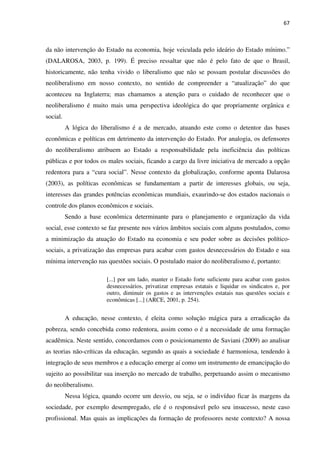 67
da não intervenção do Estado na economia, hoje veiculada pelo ideário do Estado mínimo.”
(DALAROSA, 2003, p. 199). É preciso ressaltar que não é pelo fato de que o Brasil,
historicamente, não tenha vivido o liberalismo que não se possam postular discussões do
neoliberalismo em nosso contexto, no sentido de compreender a “atualização” do que
aconteceu na Inglaterra; mas chamamos a atenção para o cuidado de reconhecer que o
neoliberalismo é muito mais uma perspectiva ideológica do que propriamente orgânica e
social.
A lógica do liberalismo é a de mercado, atuando este como o detentor das bases
econômicas e políticas em detrimento da intervenção do Estado. Por analogia, os defensores
do neoliberalismo atribuem ao Estado a responsabilidade pela ineficiência das políticas
públicas e por todos os males sociais, ficando a cargo da livre iniciativa de mercado a opção
redentora para a “cura social”. Nesse contexto da globalização, conforme aponta Dalarosa
(2003), as políticas econômicas se fundamentam a partir de interesses globais, ou seja,
interesses das grandes potências econômicas mundiais, exaurindo-se dos estados nacionais o
controle dos planos econômicos e sociais.
Sendo a base econômica determinante para o planejamento e organização da vida
social, esse contexto se faz presente nos vários âmbitos sociais com alguns postulados, como
a minimização da atuação do Estado na economia e seu poder sobre as decisões político-
sociais, a privatização das empresas para acabar com gastos desnecessários do Estado e sua
mínima intervenção nas questões sociais. O postulado maior do neoliberalismo é, portanto:
[...] por um lado, manter o Estado forte suficiente para acabar com gastos
desnecessários, privatizar empresas estatais e liquidar os sindicatos e, por
outro, diminuir os gastos e as intervenções estatais nas questões sociais e
econômicas [...] (ARCE, 2001, p. 254).
A educação, nesse contexto, é eleita como solução mágica para a erradicação da
pobreza, sendo concebida como redentora, assim como o é a necessidade de uma formação
acadêmica. Neste sentido, concordamos com o posicionamento de Saviani (2009) ao analisar
as teorias não-críticas da educação, segundo as quais a sociedade é harmoniosa, tendendo à
integração de seus membros e a educação emerge aí como um instrumento de emancipação do
sujeito ao possibilitar sua inserção no mercado de trabalho, perpetuando assim o mecanismo
do neoliberalismo.
Nessa lógica, quando ocorre um desvio, ou seja, se o indivíduo ficar às margens da
sociedade, por exemplo desempregado, ele é o responsável pelo seu insucesso, neste caso
profissional. Mas quais as implicações da formação de professores neste contexto? A nossa
 