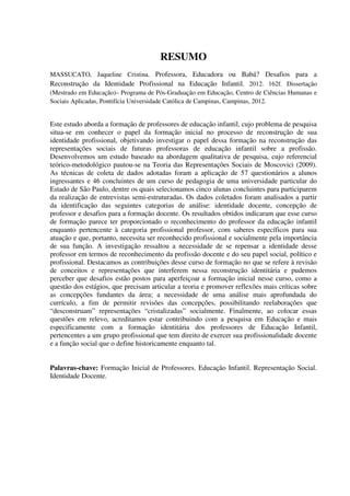 RESUMO
MASSUCATO, Jaqueline Cristina. Professora, Educadora ou Babá? Desafios para a
Reconstrução da Identidade Profissional na Educação Infantil. 2012. 162f. Dissertação
(Mestrado em Educação)– Programa de Pós-Graduação em Educação, Centro de Ciências Humanas e
Sociais Aplicadas, Pontifícia Universidade Católica de Campinas, Campinas, 2012.
Este estudo aborda a formação de professores de educação infantil, cujo problema de pesquisa
situa-se em conhecer o papel da formação inicial no processo de reconstrução de sua
identidade profissional, objetivando investigar o papel dessa formação na reconstrução das
representações sociais de futuras professoras de educação infantil sobre a profissão.
Desenvolvemos um estudo baseado na abordagem qualitativa de pesquisa, cujo referencial
teórico-metodológico pautou-se na Teoria das Representações Sociais de Moscovici (2009).
As técnicas de coleta de dados adotadas foram a aplicação de 57 questionários a alunos
ingressantes e 46 concluintes de um curso de pedagogia de uma universidade particular do
Estado de São Paulo, dentre os quais selecionamos cinco alunas concluintes para participarem
da realização de entrevistas semi-estruturadas. Os dados coletados foram analisados a partir
da identificação das seguintes categorias de análise: identidade docente, concepção de
professor e desafios para a formação docente. Os resultados obtidos indicaram que esse curso
de formação parece ter proporcionado o reconhecimento do professor da educação infantil
enquanto pertencente à categoria profissional professor, com saberes específicos para sua
atuação e que, portanto, necessita ser reconhecido profissional e socialmente pela importância
de sua função. A investigação ressaltou a necessidade de se repensar a identidade desse
professor em termos de reconhecimento da profissão docente e do seu papel social, político e
profissional. Destacamos as contribuições desse curso de formação no que se refere à revisão
de conceitos e representações que interferem nessa reconstrução identitária e pudemos
perceber que desafios estão postos para aperfeiçoar a formação inicial nesse curso, como a
questão dos estágios, que precisam articular a teoria e promover reflexões mais críticas sobre
as concepções fundantes da área; a necessidade de uma análise mais aprofundada do
currículo, a fim de permitir revisões das concepções, possibilitando reelaborações que
“desconstruam” representações “cristalizadas” socialmente. Finalmente, ao colocar essas
questões em relevo, acreditamos estar contribuindo com a pesquisa em Educação e mais
especificamente com a formação identitária dos professores de Educação Infantil,
pertencentes a um grupo profissional que tem direito de exercer sua profissionalidade docente
e a função social que o define historicamente enquanto tal.
Palavras-chave: Formação Inicial de Professores. Educação Infantil. Representação Social.
Identidade Docente.
 
