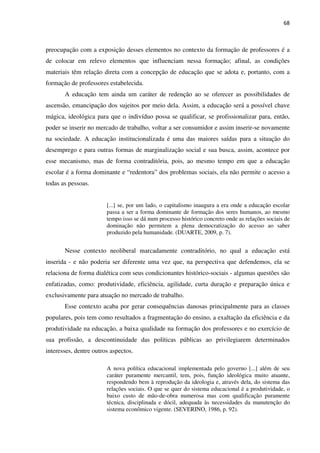 68
preocupação com a exposição desses elementos no contexto da formação de professores é a
de colocar em relevo elementos que influenciam nessa formação; afinal, as condições
materiais têm relação direta com a concepção de educação que se adota e, portanto, com a
formação de professores estabelecida.
A educação tem ainda um caráter de redenção ao se oferecer as possibilidades de
ascensão, emancipação dos sujeitos por meio dela. Assim, a educação será a possível chave
mágica, ideológica para que o indivíduo possa se qualificar, se profissionalizar para, então,
poder se inserir no mercado de trabalho, voltar a ser consumidor e assim inserir-se novamente
na sociedade. A educação institucionalizada é uma das maiores saídas para a situação do
desemprego e para outras formas de marginalização social e sua busca, assim, acontece por
esse mecanismo, mas de forma contraditória, pois, ao mesmo tempo em que a educação
escolar é a forma dominante e “redentora” dos problemas sociais, ela não permite o acesso a
todas as pessoas.
[...] se, por um lado, o capitalismo inaugura a era onde a educação escolar
passa a ser a forma dominante de formação dos seres humanos, ao mesmo
tempo isso se dá num processo histórico concreto onde as relações sociais de
dominação não permitem a plena democratização do acesso ao saber
produzido pela humanidade. (DUARTE, 2009, p. 7).
Nesse contexto neoliberal marcadamente contraditório, no qual a educação está
inserida - e não poderia ser diferente uma vez que, na perspectiva que defendemos, ela se
relaciona de forma dialética com seus condicionantes histórico-sociais - algumas questões são
enfatizadas, como: produtividade, eficiência, agilidade, curta duração e preparação única e
exclusivamente para atuação no mercado de trabalho.
Esse contexto acaba por gerar consequências danosas principalmente para as classes
populares, pois tem como resultados a fragmentação do ensino, a exaltação da eficiência e da
produtividade na educação, a baixa qualidade na formação dos professores e no exercício de
sua profissão, a descontinuidade das políticas públicas ao privilegiarem determinados
interesses, dentre outros aspectos.
A nova política educacional implementada pelo governo [...] além de seu
caráter puramente mercantil, tem, pois, função ideológica muito atuante,
respondendo bem à reprodução da ideologia e, através dela, do sistema das
relações sociais. O que se quer do sistema educacional é a produtividade, o
baixo custo de mão-de-obra numerosa mas com qualificação puramente
técnica, disciplinada e dócil, adequada às necessidades da manutenção do
sistema econômico vigente. (SEVERINO, 1986, p. 92).
 