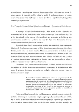 70
originariamente contraditórias e dinâmicas. Isso nos encaminha a fazermos uma análise de
alguns aspectos da pedagogia histórico-crítica, no sentido de localizar, no tempo e no espaço,
as condições para a crítica à educação no mundo globalizado e a problematização específica
da formação de professores.
3.1.2 Pedagogia Histórico-Crítica: Reflexões sobre Educação e Construção de Conhecimento
A pedagogia histórico-crítica tem seu marco a partir do ano de 1979 e começa a ser
denominada por Saviani, inicialmente, como “pedagogia dialética”. Essa pedagogia nasce da
crítica da realidade social imposta pelo capitalismo, por reconhecer as influências dos
condicionantes econômicos e políticos na educação. Tem seus fundamentos teóricos
ancorados no materialismo histórico de Karl Marx.
Segundo Scalcon (2002), o materialismo proposto por Marx surgiu como oposição ao
idealismo de Hegel, que considerava que as ideias determinavam e dominavam a vida real dos
homens, assim como seu mundo material. Marx avançou nessa teoria na medida em que
refletiu sobre a realidade humana e sobre o homem enquanto produto e produtor de uma vida
concreta, influenciada pelas condições objetivas dessa realidade; portanto, para Marx, o ideal
é o material transposto para a cabeça do ser humano e por ele interpretado, ou seja, é a
realidade que determina a consciência, e não o inverso.
Dessa forma, Marx baseou-se no desenvolvimento da história humana, verificando que
as condições de vida dos homens são determinadas por suas relações de produção e estas pelo
modo de produção dominante, ao analisar as condições miseráveis em que viviam os
trabalhadores de seu tempo.
O materialismo histórico-dialético como ciência das leis gerais da evolução
social e como filosofia fundou-se a partir de uma concepção de mundo
pautada na busca da compreensão da realidade humana e de seus fenômenos
materiais e não ideais. Como concepção científica do mundo, o materialismo
tem um método de investigação-exposição, um conjunto de teorizações
apresentadas sob forma de leis científicas que governam a natureza, a
sociedade e o pensamento e que se encontram apoiadas no materialismo
histórico. (SCALCON, 2002, p. 108-109).
Assim, a realidade humana é vista por Marx enquanto realidade concreta e síntese de
múltiplas determinações, assentada nas relações de produção. De acordo com Scalcon (2002),
foi da análise do processo de trabalho no contexto da produção capitalista que surgiram as
contribuições do pensamento de Marx para a educação, voltadas para uma pedagogia do
 