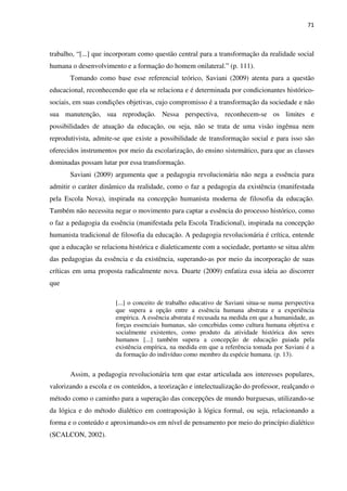71
trabalho, “[...] que incorporam como questão central para a transformação da realidade social
humana o desenvolvimento e a formação do homem onilateral.” (p. 111).
Tomando como base esse referencial teórico, Saviani (2009) atenta para a questão
educacional, reconhecendo que ela se relaciona e é determinada por condicionantes histórico-
sociais, em suas condições objetivas, cujo compromisso é a transformação da sociedade e não
sua manutenção, sua reprodução. Nessa perspectiva, reconhecem-se os limites e
possibilidades de atuação da educação, ou seja, não se trata de uma visão ingênua nem
reprodutivista, admite-se que existe a possibilidade de transformação social e para isso são
oferecidos instrumentos por meio da escolarização, do ensino sistemático, para que as classes
dominadas possam lutar por essa transformação.
Saviani (2009) argumenta que a pedagogia revolucionária não nega a essência para
admitir o caráter dinâmico da realidade, como o faz a pedagogia da existência (manifestada
pela Escola Nova), inspirada na concepção humanista moderna de filosofia da educação.
Também não necessita negar o movimento para captar a essência do processo histórico, como
o faz a pedagogia da essência (manifestada pela Escola Tradicional), inspirada na concepção
humanista tradicional de filosofia da educação. A pedagogia revolucionária é crítica, entende
que a educação se relaciona histórica e dialeticamente com a sociedade, portanto se situa além
das pedagogias da essência e da existência, superando-as por meio da incorporação de suas
críticas em uma proposta radicalmente nova. Duarte (2009) enfatiza essa ideia ao discorrer
que
[...] o conceito de trabalho educativo de Saviani situa-se numa perspectiva
que supera a opção entre a essência humana abstrata e a experiência
empírica. A essência abstrata é recusada na medida em que a humanidade, as
forças essenciais humanas, são concebidas como cultura humana objetiva e
socialmente existentes, como produto da atividade histórica dos seres
humanos [...] também supera a concepção de educação guiada pela
existência empírica, na medida em que a referência tomada por Saviani é a
da formação do indivíduo como membro da espécie humana. (p. 13).
Assim, a pedagogia revolucionária tem que estar articulada aos interesses populares,
valorizando a escola e os conteúdos, a teorização e intelectualização do professor, realçando o
método como o caminho para a superação das concepções de mundo burguesas, utilizando-se
da lógica e do método dialético em contraposição à lógica formal, ou seja, relacionando a
forma e o conteúdo e aproximando-os em nível de pensamento por meio do princípio dialético
(SCALCON, 2002).
 