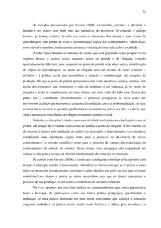 72
Os métodos preconizados por Saviani (2009) estimularão, portanto, a atividade e
iniciativa dos alunos sem abrir mão das iniciativas do professor; favorecerão o diálogo
(alunos, professor, cultura); levarão em conta os interesses dos alunos e seus ritmos de
aprendizagem sem perder de vista a sistematização lógica dos conhecimentos. Além disso,
esses métodos mantêm continuamente presente a vinculação entre educação e sociedade.
O autor busca traduzir os métodos de ensino que está propondo nessa perspectiva da
seguinte forma: a prática social enquanto ponto de partida e de chegada, contudo
qualitativamente diferente, pois, enquanto no ponto de partida seria objetivada a identificação
do objeto da aprendizagem, no ponto de chegada seria um retorno do saber concreto –
refletido - à prática social para possibilitar a atuação e transformação das relações de
produção. Ou seja, o ponto de partida apresentaria uma visão sincrética, caótica, confusa, sem
noção dos elementos que constituem o todo da realidade a ser estudada, já no ponto de
chegada a visão se transformaria em uma síntese, em uma visão do todo com clareza das
partes que o constituem. Resumidamente, o processo pedagógico se daria como um
movimento dialético que incorpora a categoria da mediação, que é a problematização, ou seja,
o momento de detectar as questões problemáticas no âmbito da prática social; e a catarse, que
seria a tomada de consciência, até chegar novamente à prática social.
Portanto, a educação é tratada como uma atividade mediadora no seio da prática social
global, daí porque ela é tomada como ponto de partida e ponto de chegada. O movimento vai
da síncrese à síntese pela mediação da análise (as abstrações e determinações mais simples),
constituindo uma orientação segura tanto para o processo de descoberta de novos
conhecimentos (o método científico) como para o processo de transmissão-assimilação de
conhecimentos (o método de ensino). Dessa forma, essa pedagogia está empenhada em
colocar a educação a serviço da referida transformação das relações de produção.
De acordo com Saviani (2008), a tarefa que a pedagogia histórico-crítica propõe com
relação à educação escolar é basicamente: identificar as formas em que se expressa o saber
objetivo produzido historicamente; converter o saber objetivo em saber escolar para se tornar
assimilável aos alunos e prover os meios necessários para que os alunos apreendam o
processo de sua produção, assim como as tendências de sua transformação.
Por isso, optamos por essa base teórica ao compreendermos que, nessa perspectiva,
tanto a formação de professores como sua futura prática pedagógica possibilitarão a
realização de uma prática embasada em uma teoria consistente, que valorize a educação
enquanto mediadora da prática social, sendo assim histórica e crítica, pois reconhece os
 