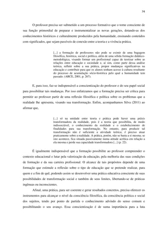 74
O professor precisa ser submetido a um processo formativo que o torne consciente de
sua função primordial de preparar e instrumentalizar as novas gerações, dotando-as dos
conhecimentos históricos e culturalmente produzidos pela humanidade, ensinando conteúdos
com significados, que sejam passíveis de conexão entre a teoria e a vivência prática.
[...] a formação de professores não pode se eximir de uma bagagem
filosófica, histórica, social e política, além de uma sólida formação didático-
metodológica, visando formar um profissional capaz de teorizar sobre as
relações entre educação e sociedade e, aí sim, como parte dessa análise
teórica, refletir sobre a sua prática, propor mudanças significativas na
educação e contribuir para que os alunos tenham acesso à cultura resultante
do processo de acumulação sócio-histórica pelo qual a humanidade tem
passado. (ARCE, 2001, p. 267).
E, para isso, faz-se indispensável a conscientização do professor e do seu papel social
para possibilitar tais mudanças. Por isso enfatizamos que a formação precisa ser crítica para
permitir ao professor partir de uma reflexão filosófica e política sobre os problemas que a
realidade lhe apresenta, visando sua transformação. Enfim, acompanhamos Silva (2011) ao
afirmar que,
[...] só na unidade entre teoria e prática pode haver uma práxis
transformadora da realidade, pois é a teoria que possibilita, de modo
indissociável, o conhecimento da realidade e o estabelecimento de
finalidades para sua transformação. No entanto, para produzir tal
transformação não é suficiente a atividade teórica; é preciso atuar
praticamente sobre a realidade. A prática, porém, não se basta a si mesma; se
isto acontece, fica situada passivamente numa atitude acrítica em relação a
ela mesma e perde sua capacidade transformadora [...] (p. 22).
É igualmente indispensável que a formação possibilite ao professor compreender o
contexto educacional e lutar pela valorização da educação, pela melhoria das suas condições
de formação e da sua carreira profissional. O alcance de tais propósitos depende de uma
formação que estimule a reflexão sobre o tipo de educação que se pretende realizar, para
quem e a fim de quê, podendo assim se desenvolver uma prática educativa consciente de suas
possibilidades de transformação social e também de seus limites, libertando-se de práticas
ingênuas ou inconscientes.
Afinal, uma prática, para ser coerente e gerar resultados concretos, precisa oferecer os
instrumentos para alcançar o nível da consciência filosófica, da consciência política e social
dos sujeitos, tendo por ponto de partida o conhecimento advindo do senso comum e
possibilitando o seu avanço. Essa conscientização é de suma importância para a luta
 