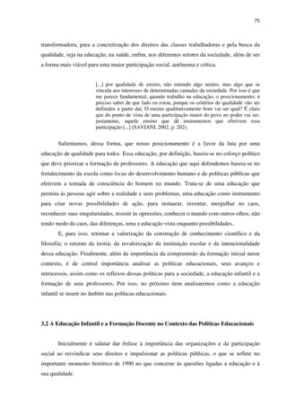75
transformadora, para a concretização dos direitos das classes trabalhadoras e pela busca da
qualidade, seja na educação, na saúde, enfim, nos diferentes setores da sociedade, além de ser
a forma mais viável para uma maior participação social, autônoma e crítica.
[...] por qualidade de ensino, não entendo algo neutro, mas algo que se
vincula aos interesses de determinadas camadas da sociedade. Por isso é que
me parece fundamental, quando trabalho na educação, o posicionamento: é
preciso saber de que lado eu estou, porque os critérios de qualidade vão ser
definidos a partir daí. O ensino qualitativamente bom vai ser qual? É claro
que do ponto de vista de uma participação maior do povo no poder vai ser,
justamente, aquele ensino que dê instrumentos que efetivem essa
participação [...] (SAVIANI, 2002, p. 202).
Salientamos, dessa forma, que nosso posicionamento é a favor da luta por uma
educação de qualidade para todos. Essa educação, por definição, baseia-se no esforço político
que deve priorizar a formação de professores. A educação que aqui defendemos baseia-se no
fortalecimento da escola como locus do desenvolvimento humano e de políticas públicas que
efetivem a tomada de consciência do homem no mundo. Trata-se de uma educação que
permita às pessoas agir sobre a realidade e seus problemas, uma educação como instrumento
para criar novas possibilidades de ação, para instaurar, inventar, mergulhar no caos,
reconhecer suas singularidades, resistir às opressões, conhecer o mundo com outros olhos, não
tendo medo do caos, das diferenças, uma a educação vista enquanto possibilidades.
E, para isso, retomar a valorização da construção de conhecimento científico e da
filosofia; o retorno da teoria; da revalorização da instituição escolar e da intencionalidade
dessa educação. Finalmente, além da importância da compreensão da formação inicial nesse
contexto, é de central importância analisar as políticas educacionais, seus avanços e
retrocessos, assim como os reflexos dessas políticas para a sociedade, a educação infantil e a
formação de seus professores. Por isso, no próximo item analisaremos como a educação
infantil se insere no âmbito nas políticas educacionais.
3.2 A Educação Infantil e a Formação Docente no Contexto das Políticas Educacionais
Inicialmente é salutar dar ênfase à importância das organizações e da participação
social ao reivindicar seus direitos e impulsionar as políticas públicas, o que se reflete no
importante momento histórico de 1990 no que concerne às questões ligadas a educação e à
sua qualidade.
 