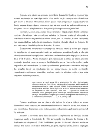 76
Contudo, seria injusto não apontar a importância do papel do Estado ao promover tais
avanços, mesmo que seu papel fique muitas vezes restrito a ações emergenciais- vale salientar
que, aliados às pesquisas educacionais, muitos ganhos foram conquistados no que concerne ao
direito à educação das crianças pequenas, o que não nos impede de analisar criticamente a
atuação do Estado e a implementação de algumas políticas para a educação infantil.
Salientamos, assim, que, quando nos posicionamos negativamente frente a algumas
políticas educacionais, não pretendemos enfatizar o discurso neoliberal advogando a
ineficiência do Estado na garantia dos direitos sociais, mas, ao contrário, estamos sinalizando
para a necessidade de melhorias em sua atuação perante a educação infantil e a formação de
seus professores, visando à qualidade desse nível de ensino.
É fundamental ressaltar nossa concepção de educação infantil e ensino, pois implica
em questões que se apresentam divergentes ao analisarmos as práticas levadas a cabo nas
instituições com as crianças pequenas, assim como também diz respeito ao papel do professor
desse nível de ensino. Assim, entendemos por escolarização a entrada da criança em uma
instituição formal de ensino, a passagem da vida familiar para a vida escolar, sendo a escola
responsável pelo ensino formal. As objetivações humanas que vão sendo construídas ao longo
das gerações devem ser socializadas em sua grande maioria na escola, envolvendo
conhecimentos socialmente produzidos, a cultura erudita, os clássicos, enfim, é um locus
importante na formação humana.
Ao tomar-se a escola como lócus privilegiado do saber sistematizado,
afastamos a mesma do cotidiano, não significando que este será ignorado. O
dia-a-dia das crianças e toda bagagem oriunda deste constituir-se-ão apenas
em pontos de partida a serem superados. A escola passa a ser um momento
de suspensão da vida cotidiana, para isso [...] apresenta-se como um
ambiente criado, planejado pelos adultos que intencionalmente educam as
crianças em seu interior. O principal direito a ser respeitado nessa instituição
é o direito ao conhecimento [...] (ARCE, 2010, p. 31).
Portanto, acreditamos que as crianças não deixam de viver a infância ao serem
denominadas como alunos ou por estarem em uma instituição formal de ensino, mas passam a
ter a possibilidade do encontro com a cultura, com os conhecimentos, pelo qual o responsável
é o professor.
Iniciamos a discussão deste item ressaltando a importância da educação infantil
conquistada desde a Constituição de 1988, perpassando pelo Estatuto da Criança e do
Adolescente até chegarmos à LDB 9394/96 com a garantia do direito à educação a todas as
crianças de 0-6 anos, sendo dever do Estado e, em parte, opção da família, além da ampliação
 