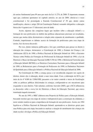 77
do ensino fundamental para 09 anos por meio da Lei 11.274, de 2006. É importante retomar
aqui que, conforme apontamos no capítulo anterior, no ano de 2009, alterou-se o texto
constitucional e foi promulgada a Emenda Constitucional nº 59 que, dentre outras
modificações, alterou o artigo 208 da Constituição Federal, tornando obrigatória a educação
básica dos 4 (quatro) aos 17 (dezessete) anos de idade.
Assim, algumas das conquistas legais que incidem sobre a educação infantil e a
formação de seus professores no âmbito das políticas educacionais precisam ser ressaltadas,
mesmo que muitas delas dicotomizem a relação entre expansão de atendimento e qualidade.
Contudo, impulsionam os debates acerca da formação de professores para essa etapa de
ensino, foco da nossa discussão.
Por isso, dentre inúmeras publicações e leis que contribuem para pensar no direito à
educação das crianças, destacamos: a Constituição de 1988; o Estatuto da Criança e do
Adolescente (ECA) de 1990; a Política Nacional de Educação Infantil de 1994; o Encontro
Técnico sobre Política de Formação do Profissional de Educação Infantil de 1994; a Lei de
Diretrizes e Bases da Educação Nacional (LDB) 9.394 de 1996; o Referencial Curricular para
a Educação Infantil (RCNEI) e as Diretrizes Curriculares Nacionais para a Educação Infantil
de 1998; os Referenciais para a Formação de Professores de 1999; os Parâmetros Nacionais
de Qualidade para a Educação Infantil e a Política Nacional de Educação Infantil de 2006.
Na Constituição de 1988, a criança passa a ser reconhecida enquanto um sujeito de
direitos, dentre eles à educação, desde a mais tenra idade. Com a elaboração do ECA, por
meio da lei nº 8.069 de 13/06/1990, passamos a ter maior controle e meios de fiscalização
sobre as políticas públicas direcionadas às crianças, configurando-se em mecanismo para
resguardar os seus direitos. Vale salientar, conforme Azevedo (2005), que o ECA influenciou
as discussões sobre a nova Lei de Diretrizes e Bases da Educação Nacional, que estava
tramitando naquele momento.
No ano de 1993, o MEC elaborou uma Proposta de Política para a Educação Infantil,
buscando mostrar que esta etapa de ensino é indispensável para a construção da cidadania, e
neste sentido sinaliza-se para a importância da formação de seus professores. Assim, em 1994
legaliza-se a Política Nacional de Educação Infantil, apontando-se as diretrizes gerais para
uma Política para esta etapa, buscando-se analisar a situação de atendimento das crianças em
idade escolar e divulgar a Política de Educação Infantil.
 