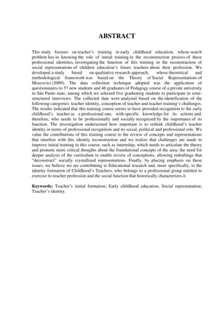 6
ABSTRACT
This study focuses on teacher’s training in early childhood education, whose search
problem lies in knowing the role of initial training in the reconstruction process of these
professional identities, investigating the function of this training in the reconstruction of
social representations of children education’s future teachers about their profession. We
developed a study based on qualitative research approach, whose theoretical and
methodological framework was based on the Theory of Social Representations of
Moscovici (2009). The data collection technique adopted was the application of
questionnaires to 57 new students and 46 graduates of Pedagogy course of a private university
in São Paulo state, among which we selected five graduating students to participate in semi-
structured interviews. The collected data were analyzed based on the identification of the
following categories: teacher identity, conception of teacher and teacher training’s challenges.
The results indicated that this training course seems to have provided recognition to the early
childhood’s teacher as a professional one, with specific knowledge for its actions and,
therefore, who needs to be professionally and socially recognized by the importance of its
function. The investigation underscored how important is to rethink childhood’s teacher
identity in terms of professional recognition and its social, political and professional role. We
value the contributions of this training course to the review of concepts and representations
that interfere with this identity reconstruction and we realize that challenges are made to
improve initial training in this course, such as internship, which needs to articulate the theory
and promote more critical thoughts about the foundational concepts of the area; the need for
deeper analysis of the curriculum to enable review of conceptions, allowing redraftings that
“deconstruct” socially crystallized representations. Finally, by placing emphasis on these
issues, we believe we are contributing to Educational research and, more specifically, to the
identity formation of Childhood’s Teachers, who belongs to a professional group entitled to
exercise its teacher profession and the social function that historically characterizes it.
Keywords: Teacher’s initial formation; Early childhood education; Social representation;
Teacher’s identity.
 