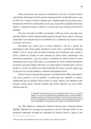 78
Outro acontecimento que marcou sua importância na área foi o Encontro Técnico
sobre Política de Formação do Profissional de Educação Infantil4
, em Belo Horizonte, no ano
de 1994, com o intuito de oferecer subsídios para a implementação de uma política para a
formação dos professores, reconhecendo-se assim, que, para garantir a qualidade da educação
infantil, é indispensável pensar e garantir os recursos para uma formação profissional de
qualidade.
Dois anos mais tarde, em 1996, é promulgada a LDB, que nomeia esta etapa como
educação infantil e a define enquanto primeira etapa da educação básica, embora a dicotomia
cuidar-educar seja reforçada nesta lei ao estabelecer que o atendimento das crianças se dará
em creches e pré-escolas.
Ressaltamos que, mesmo com os avanços referentes a esta lei, a questão das
nomenclaturas ainda reforça alguns paradigmas da área, como a nomeação de “educação
infantil” e não de “escola” para essa etapa da educação, pois consideramos que a escola se
refere à entrada das crianças em uma instituição de ensino formal, sistematizado, com
profissionais qualificados, o que não significa a reprodução do modelo escolar do ensino
fundamental, uma vez que a faixa etária e as necessidades são outras, conforme discutiremos
no próximo item deste capítulo. Além disso, essa etapa significa a transição entre o convívio
familiar e o escolar, no sentido dessa institucionalização da criança, o que não significa que
ela deixa de viver essa fase (infância) ao adentrar uma instituição escolar.
No que se refere à formação de professores, é reconhecida pela LDB a necessidade de
uma maior exigência a fim de qualificar os profissionais que atenderão às crianças,
estabelecendo que tal formação deverá ocorrer no ensino superior, mas admitindo como
formação mínima aqueles docentes formados pelo extinto magistério do ensino médio,
conforme artigo 62:
A formação de docentes para atuar na educação básica far-se-á em nível
superior, em curso de licenciatura, de graduação plena, em universidades e
institutos superiores de educação, admitida, como formação mínima para o
exercício do magistério na educação infantil e nas quatro primeiras séries do
ensino fundamental, a oferecida em nível médio, na modalidade Normal.
Em 1998, publica-se o Referencial Curricular Nacional para a Educação Infantil
(RCNEI). Elaborado por um grupo de especialistas na área de Educação Infantil, foi um
documento amplamente divulgado nas instituições de educação infantil e, apesar de não
4
Para uma análise mais aprofundada sobre o encontro, consultar Azevedo (2005) nas referências.
 