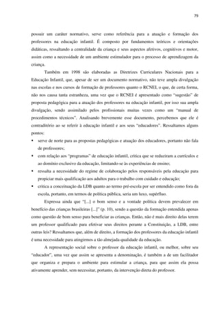 79
possuir um caráter normativo, serve como referência para a atuação e formação dos
professores na educação infantil. É composto por fundamentos teóricos e orientações
didáticas, ressaltando a centralidade da criança e seus aspectos afetivos, cognitivos e motor,
assim como a necessidade de um ambiente estimulador para o processo de aprendizagem da
criança.
Também em 1998 são elaboradas as Diretrizes Curriculares Nacionais para a
Educação Infantil, que, apesar de ser um documento normativo, não teve ampla divulgação
nas escolas e nos cursos de formação de professores quanto o RCNEI, o que, de certa forma,
não nos causa tanta estranheza, uma vez que o RCNEI é apresentado como “sugestão” de
proposta pedagógica para a atuação dos professores na educação infantil, por isso sua ampla
divulgação, sendo assimilado pelos profissionais muitas vezes como um “manual de
procedimentos técnicos”. Analisando brevemente esse documento, percebemos que ele é
contraditório ao se referir à educação infantil e aos seus “educadores”. Ressaltamos alguns
pontos:
serve de norte para as propostas pedagógicas e atuação dos educadores, portanto não fala
de professores;
com relação aos “programas” de educação infantil, critica que se reduziram a currículos e
ao domínio exclusivo da educação, limitando-se às experiências de ensino;
ressalta a necessidade do regime de colaboração pelos responsáveis pela educação para
propiciar mais qualificação aos adultos para o trabalho com cuidado e educação;
critica a conceituação da LDB quanto ao termo pré-escola por ser entendido como fora da
escola, portanto, em termos de política pública, seria um luxo, supérfluo.
Expressa ainda que “[...] o bom senso e a vontade política devem prevalecer em
benefício das crianças brasileiras [...]” (p. 10), sendo a questão da formação entendida apenas
como questão de bom senso para beneficiar as crianças. Então, não é mais direito delas terem
um professor qualificado para efetivar seus direitos perante a Constituição, a LDB, entre
outras leis? Ressaltamos que, além de direito, a formação dos professores da educação infantil
é uma necessidade para atingirmos a tão almejada qualidade da educação.
A representação social sobre o professor da educação infantil, ou melhor, sobre seu
“educador”, uma vez que assim se apresenta a denominação, é também a de um facilitador
que organiza e prepara o ambiente para estimular a criança, para que assim ela possa
ativamente aprender, sem necessitar, portanto, da intervenção direta do professor.
 
