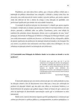 81
Percebemos, por meio dessa breve análise, que o discurso político voltado para a
elaboração de políticas educacionais tem avançado e colocado a criança como foco das
discussões, mas ainda necessita de muitos estudos e pressões políticas, pois muitos aspectos
ainda não efetivam de fato o direito da criança à uma educação de qualidade, com
profissionais qualificados para atender suas necessidades formativas.
A concepção de professor presente nos documentos é a daquele que apenas organiza
os espaços e tempos para as crianças, que precisa estar atento às suas necessidades e aos seus
desejos, pensando e refletindo sobre sua prática. Constatamos, assim, uma relação de
coerência dos princípios desses documentos oficiais com os pressupostos de uma “nova”
pedagogia, denominada de Pedagogia da Infância ou Pedagogia da Educação Infantil, a qual
vem sendo intensamente veiculada nos discursos e na literatura da área, alcançando a adesão
de parcela significativa dos professores de educação infantil já formados e em formação. Por
esse motivo, no próximo item realizaremos uma breve análise dessa abordagem e de suas
influências na educação infantil e na formação de seus professores.
3.3 Construindo uma Pedagogia da Infância: dando voz ao aluno ou tirando a voz do
professor?
O primeiro passo que temos que dar é sair do
romantismo e da sedução dos discursos das pedagogias
do “aprender a aprender” para ingressar em uma nova
etapa, na qual o máximo desenvolvimento dos seres
humanos se imponha como referência dos
planejamentos de ensino, com valorização do professor
e da educação escolar como forma mais desenvolvida de
apropriação da cultura.
Ana Carolina G. Marsiglia
(2010)
É necessário perpassar por este terreno consensual que vem sendo produzido na área
da educação infantil a fim de direcionarmos nosso olhar para a busca por valorização do
professor de educação infantil, que não pode estar alheia ao movimento histórico e ao
desenvolvimento de pesquisas que ganham espaço e ditam as formas de agir e pensar, por
meio da legitimação de determinadas representações sociais que se cristalizaram no meio
educacional.
Sendo assim, é preciso descortinar algumas questões paradigmáticas e consensuais que
acabam por direcionar as políticas públicas e, consequentemente, as práticas pedagógicas e a
 