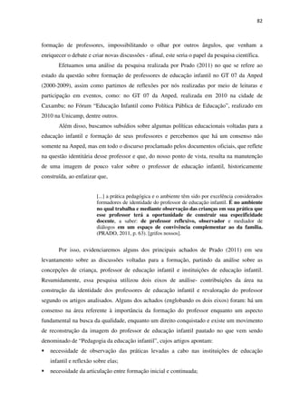 82
formação de professores, impossibilitando o olhar por outros ângulos, que venham a
enriquecer o debate e criar novas discussões - afinal, este seria o papel da pesquisa científica.
Efetuamos uma análise da pesquisa realizada por Prado (2011) no que se refere ao
estado da questão sobre formação de professores de educação infantil no GT 07 da Anped
(2000-2009), assim como partimos de reflexões por nós realizadas por meio de leituras e
participação em eventos, como: no GT 07 da Anped, realizada em 2010 na cidade de
Caxambu; no Fórum “Educação Infantil como Política Pública de Educação”, realizado em
2010 na Unicamp, dentre outros.
Além disso, buscamos subsídios sobre algumas políticas educacionais voltadas para a
educação infantil e formação de seus professores e percebemos que há um consenso não
somente na Anped, mas em todo o discurso proclamado pelos documentos oficiais, que reflete
na questão identitária desse professor e que, do nosso ponto de vista, resulta na manutenção
de uma imagem de pouco valor sobre o professor de educação infantil, historicamente
construída, ao enfatizar que,
[...] a prática pedagógica e o ambiente têm sido por excelência considerados
formadores de identidade do professor de educação infantil. É no ambiente
no qual trabalha e mediante observação das crianças em sua prática que
esse professor terá a oportunidade de construir sua especificidade
docente, a saber: de professor reflexivo, observador e mediador de
diálogos em um espaço de convivência complementar ao da família.
(PRADO, 2011, p. 63). [grifos nossos].
Por isso, evidenciaremos alguns dos principais achados de Prado (2011) em seu
levantamento sobre as discussões voltadas para a formação, partindo da análise sobre as
concepções de criança, professor de educação infantil e instituições de educação infantil.
Resumidamente, essa pesquisa utilizou dois eixos de análise- contribuições da área na
construção da identidade dos professores de educação infantil e revaloração do professor
segundo os artigos analisados. Alguns dos achados (englobando os dois eixos) foram: há um
consenso na área referente à importância da formação do professor enquanto um aspecto
fundamental na busca da qualidade, enquanto um direito conquistado e existe um movimento
de reconstrução da imagem do professor de educação infantil pautado no que vem sendo
denominado de “Pedagogia da educação infantil”, cujos artigos apontam:
necessidade de observação das práticas levadas a cabo nas instituições de educação
infantil e reflexão sobre elas;
necessidade da articulação entre formação inicial e continuada;
 