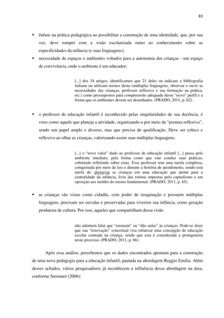 83
ênfase na prática pedagógica ao possibilitar a construção de uma identidade, que, por sua
vez, deve romper com a visão escolarizada rumo ao conhecimento sobre as
especificidades da infância (e suas linguagens);
necessidade de espaços e ambientes voltados para a autonomia das crianças - um espaço
de convivência, onde o ambiente é um educador;
[...] dos 34 artigos, identificamos que 21 deles ou indicam a bibliografia
italiana ou utilizam termos desta (múltiplas linguagens, observar e ouvir as
necessidades das crianças, professor reflexivo e sua formação na prática,
etc.) como pressupostos para compreensão adequada desse “novo” perfil e a
forma que os ambientes devem ser desenhados. (PRADO, 2011, p. 62).
o professor de educação infantil é reconhecido pelas singularidades de sua docência, é
visto como aquele que planeja a atividade, organizando-a por meio da “postura reflexiva”,
sendo seu papel amplo e diverso, mas que precisa de qualificação. Deve ser crítico e
reflexivo ao olhar as crianças, valorizando assim suas múltiplas linguagens.
[...] o “novo valor” dado ao professor de educação infantil [...] passa pelo
ambiente imediato, pela forma como que este conduz suas práticas,
sobretudo refletindo sobre estas. Esse professor tem uma tarefa complexa,
conquistada por meio de leis e durante a história de atendimento, sendo esta
tarefa de: preservar as crianças em uma educação que atente para a
centralidade da infância, livre das rotinas impostas pelo capitalismo e em
oposição aos moldes do ensino fundamental. (PRADO, 2011, p. 65).
as crianças são vistas como cidadãs, com poder de imaginação e possuem múltiplas
linguagens, precisam ser ouvidas e preservadas para viverem sua infância, como geração
produtora de cultura. Por isso, aqueles que compartilham dessa visão
não admitem falar que “ensinam” ou “dão aulas” às crianças. Pode-se dizer
que sua “renovação” conceitual visa enfatizar uma concepção de educação
escolar centrada na criança, sendo que esta é considerada a protagonista
neste processo. (PRADO, 2011, p. 66).
Após essa análise, percebemos que os dados encontrados apontam para a construção
de uma nova pedagogia para a educação infantil, pautada na abordagem Reggio Emilia. Além
desses achados, vários pesquisadores já reconhecem a influência dessa abordagem na área,
conforme Stemmer (2006):
 