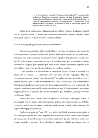 84
[...] É inegável que a chamada “abordagem Reggio Emilia” vem exercendo
também no Brasil um importante fascínio na área da educação infantil.
Muitas são as publicações voltadas para a experiência de Reggio Emilia e a
vinda de pesquisadores italianos ou simpatizantes e divulgadores desta
abordagem para congressos e seminários da área se intensificou a partir do
início do novo milênio. (p. 102).
Diante desse contexto, que está relacionado ao perfil de professor de educação infantil
que se necessita formar, é salutar que analisemos brevemente algumas questões dessa
abordagem, segundo seu precursor Loris Malaguzzi (1999).
3.3.1 A Abordagem Reggio Emilia: questões propedêuticas
Iniciamos nossa análise sobre esta abordagem com base na leitura de uma entrevista
com seu precursor, Malaguzzi (1999), para o qual o professor não precisa ser um profissional,
abarcando uma profissionalidade e compromisso ético e político. Não precisa de escolas, mas
sim de casas grandes, comparadas ao lar e às famílias, para que as crianças se sintam
confortáveis e seguras para aprender por meio de seu trabalho ativamente, seguindo suas
necessidades e interesses, que são vinculados ao seu cotidiano imediato.
O que prevalece é a informalidade, a ausência de regras e rotinas, a liberdade e o
prazer em ser criança e se relacionar com suas mais diversas linguagens. Mas nos
perguntamos, esse não seria o “canto das sereias”? ou melhor dizendo, não seria um belo e
sedutor discurso, que se quer descompromissado com a socialização dos conhecimentos
historicamente produzidos, com os direitos das crianças em conhecer, e com a valorização da
categoria profissional professor? Esse discurso elaborado a partir dos princípios da abordagem
Reggio Emilia vai ao encontro dos ditames neoliberais, pós- modernos, como já observado
por Stemmer (2006).
Enfatizamos nessa leitura aspectos positivos da referida abordagem, como: a
preocupação com os recursos para representação gráficas das crianças; ênfase no trabalho
com artes; cuidado com os espaços e ambientes, desde que por si só não sejam substitutos do
imprescindível papel do professor.
Conforme pesquisa de Prado (2011), os artigos da Anped mostraram, com relação a
essa abordagem, que há uma “nova proposta” para a educação infantil e uma “nova” imagem
de criança, mas, de acordo com nossos estudos, percebemos que não é tão nova assim. Isso
porque, segundo o precursor dessa abordagem, Malaguzzi (1999), percebemos que os
 